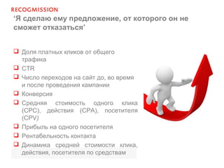 ‘Я сделаю ему предложение, от которого он не
сможет отказаться’
 Доля платных кликов от общего
трафика
 CTR
 Число переходов на сайт до, во время
и после проведения кампании
 Конверсия
 Средняя стоимость одного клика
(CPC), действия (CPA), посетителя
(CPV)
 Прибыль на одного посетителя
 Рентабельность контакта
 Динамика средней стоимости клика,
действия, посетителя по средствам
 