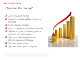 ‘Show me the money!’
 Цена клиента (CPS)
 Сравнительная эффективность
каналов
 Доля продаж онлайн
 Число покупок в единицу времени
 Объем продаж и число сделок в
расчете на сотрудника
 Продажи, обеспечиваемые
отдельными средствами
 Процент возвратов
 Процент повторных покупок
 