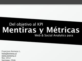 Del objetivo al KPI
        Mentiras y Métricas
                      Web & Social Analytics para humanos.




Francisco Kemeny L.
hola@kemeny.cl
www.kemeny.cl
Nov 2012
Santiago, Chile
 