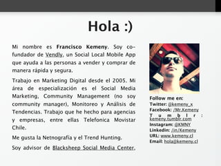 Hola :)
Mi nombre es Francisco Kemeny. Soy co-fundador de
Vendly, un Social Local Mobile App que ayuda a las
personas a vender y comprar de manera rápida y segura.
Trabajo en Marketing Digital desde el 2005. Mi área de
especialización es el Social Media Marketing, Community
Management (no soy community manager), Monitoreo y
Análisis de Tendencias. Trabajo que he hecho para         Follow me en:
agencias y empresas, entre ellas Telefonica Movistar      Twitter: @kemeny_x
Chile.                                                    Facebook: /Mr.Kemeny
                                                          Tumblr: kemeny.tumblr.com
Me gusta la Netnografía y el Trend Hunting.               Instagram: @KMNY
                                                          Linkedin: /in/Kemeny
Soy advisor de Blacksheep Social Media Center, agencia
                                                          URL: www.kemeny.cl
especializada en Social Business Design y Social          Email: hola@kemeny.cl
Customer Relationship Management.
 