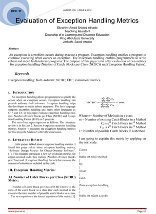IJASCSE, VOL 1, ISSUE 4, 2012
     DEC. 31


        Evaluation of Exception Handling Metrics
                                          Ebrahim Awad Shided Alharbi
                                                Teaching Assistant
                                  Deanship of e-Learning and Distance Education
                                            King Abdulaziz University
                                              Jeddah, Saudi Arabia

Abstract

 An exception is a problem occurs during execute a program. Exception handling enables a program to
continue executing when occurs an exception. The exception handling enables programmers to write
robust and more fault–tolerant programs. The purpose of this paper is to offer evaluation of two metrics
 for exception handling (Number of Catch Blocks per Class (NCBC)) and (Exception Handling Factor).

       Keywords
Exception handling; fault –tolerant; NCBC; EHF; evaluation; metrics.


I.    INTRODUCTION
   An exception handling allows programmers to specify the
action when an exception occurs. Exception handling can
provide software fault tolerance. Exception handling helps
the developers to make robust programs. The Java language
supports exception handling and many other languages as
C++ and C#. In this paper evaluate exception handling met-
rics: Number of Catch Blocks per Class (NCBC) and Excep-           Where n= Number of Methods in a class
tion Handling Factor (EHF) on 5 projects.                          m = Number of existing Catch Blocks in a Method
   The rest of my paper organized as follows. The Literature                       Cij is jth Catch Block in ith Method
review is in Section 2. Section 3 explains exception handling
metrics. Section 4 evaluates the exception handling metrics
                                                                                  Cik is kth Catch Block in ith Method
for five projects. Section 5 offers the conclusion.                l = Number of possible Catch Blocks in a Method

II.   LITERATURE REVIEW                                            I am going to explain this metric by applying on
                                                                   the next code:
      Little papers talked about exception handling metrics. I
found this paper talked about exception handling metrics,
“Software Design Metrics for Object-Oriented Software”.            ClassA
[1]. This research introduces a new set of design metrics for      {
object-oriented code. Two metrics (Number of Catch Blocks          Public int m1()// method
per Class) and (Exception Handling Factor) that measure the        {
amount of robustness included in the code.                         Try
                                                                   {
III. Exception Handling Metrics:                                   //code
                                                                   }
3.1 Number of Catch Blocks per Class (NCBC)                        Catch
Metric:                                                            {
                                                                   //here exception handling
    Number of Catch Block per Class (NCBC) metric is the
                                                                   }
ratio of the catch block in a class (for each method in the
class) to the total number of possible catch blocks in a class.    }
   The next equation is the formal equation of this metric [1]:    Public int m2(int a, int b)
                                                                   {



www.ijascse.in                                                                                                  Page 40
 