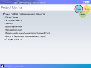 IBM Software Group | Rational software
Innovation for a smarter planet
Project Metrics
 Project metrics measure project concerns
Earned Value
Schedule variance
Velocity
Iteration burndown
Release burndown
Requirements churn / enhancement request trend
Age of enhancement (responsiveness metric)
Cost per unit work
Project
Quality
Design
 