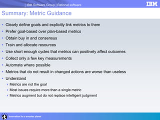 IBM Software Group | Rational software
Innovation for a smarter planet
Summary: Metric Guidance
 Clearly define goals and explicitly link metrics to them
 Prefer goal-based over plan-based metrics
 Obtain buy in and consensus
 Train and allocate resources
 Use short enough cycles that metrics can positively affect outcomes
 Collect only a few key measurements
 Automate where possible
 Metrics that do not result in changed actions are worse than useless
 Understand
Metrics are not the goal
Most issues require more than a single metric
Metrics augment but do not replace intelligent judgment
 