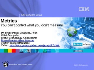 ®
IBM Software Group
© 2013 IBM CorporationInnovation for a smarter planet
Metrics
You can’t control what you don’t measure
Dr. Bruce Powel Douglass, Ph.D.
Chief Evangelist
Global Technology Ambassador
Bruce.Douglass@us.ibm.com
Twitter: @BruceDouglass
Yahoo: http://tech.groups.yahoo.com/group/RT-UML
 