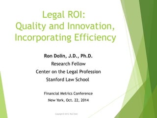 Legal ROI: 
Quality and Innovation, 
Incorporating Efficiency 
Copyright © 2014, Ron Dolin 
1 
Ron Dolin, J.D., Ph.D. 
Research Fellow 
Center on the Legal Profession 
Stanford Law School 
Financial Metrics Conference 
New York, Oct. 22, 2014 
 