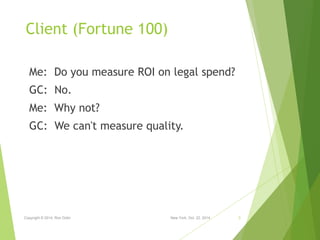 Client (Fortune 100) 
Me: Do you measure ROI on legal spend? 
GC: No. 
Me: Why not? 
GC: We can't measure quality. 
Copyri...