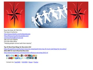 Dean Da Costa, SP, TSIP, STIL
The Search Authority
http://www.linkedin.com/in/deandacosta
http://thesearchauthority.weebly.com/
searchauthority@comcast.net
206-214-5337 Mobile
253-520-3305 Office
“Helping people connect with their destiny”
Top 25 Must Read Blogs for Recruiters #12
http://hr.sparkhire.com/human-resources-news/spark-hires-top-25-must-read-blogs-for-recruiters/
2012 HRE #1 most influential Recruiter
http://www.hrexaminer.com/lists/online-influence-recruiting-2012-v5
Contact me: Text/SMS | IM-MSN | Skype | Twitter
 