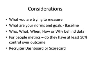 Considerations
• What you are trying to measure
• What are your norms and goals - Baseline
• Who, What, When, How or Why behind data
• For people metrics – do they have at least 50%
control over outcome
• Recruiter Dashboard or Scorecard
 