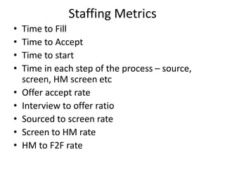 Staffing Metrics
• Time to Fill
• Time to Accept
• Time to start
• Time in each step of the process – source,
screen, HM screen etc
• Offer accept rate
• Interview to offer ratio
• Sourced to screen rate
• Screen to HM rate
• HM to F2F rate
 