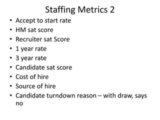 Staffing Metrics 2
• Accept to start rate
• HM sat score
• Recruiter sat Score
• 1 year rate
• 3 year rate
• Candidate sat score
• Cost of hire
• Source of hire
• Candidate turndown reason – with draw, says
no
 