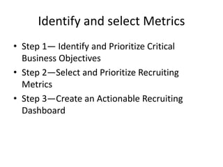Identify and select Metrics
• Step 1— Identify and Prioritize Critical
Business Objectives
• Step 2—Select and Prioritize Recruiting
Metrics
• Step 3—Create an Actionable Recruiting
Dashboard
 