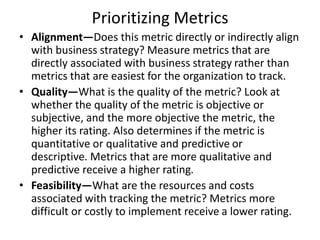 Prioritizing Metrics
• Alignment—Does this metric directly or indirectly align
with business strategy? Measure metrics that are
directly associated with business strategy rather than
metrics that are easiest for the organization to track.
• Quality—What is the quality of the metric? Look at
whether the quality of the metric is objective or
subjective, and the more objective the metric, the
higher its rating. Also determines if the metric is
quantitative or qualitative and predictive or
descriptive. Metrics that are more qualitative and
predictive receive a higher rating.
• Feasibility—What are the resources and costs
associated with tracking the metric? Metrics more
difficult or costly to implement receive a lower rating.
 