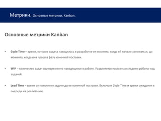 Метрики. Основные метрики. Kanban.
www.web-academy.com.ua
Основные метрики Kanban
• Cycle Time – время, которое задача находилась в разработке от момента, когда ей начали заниматься, до
момента, когда она прошла фазу конечной поставки.
• WIP – количество задач одновременно находящихся в работе. Разделяется по разным стадиям работы над
задачей.
• Lead Time – время от появления задачи до ее конечной поставки. Включает Cycle Time и время ожидания в
очереди на реализацию.
 