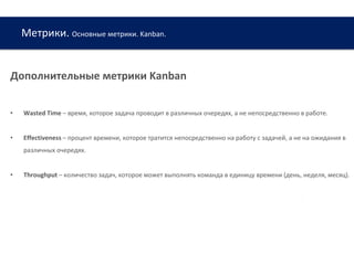 Метрики. Основные метрики. Kanban.
www.web-academy.com.ua
Дополнительные метрики Kanban
• Wasted Time – время, которое задача проводит в различных очередях, а не непосредственно в работе.
• Effectiveness – процент времени, которое тратится непосредственно на работу с задачей, а не на ожидания в
различных очередях.
• Throughput – количество задач, которое может выполнять команда в единицу времени (день, неделя, месяц).
 