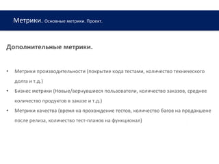 Метрики. Основные метрики. Проект.
Дополнительные метрики.
• Метрики производительности (покрытие кода тестами, количество технического
долга и т.д.)
• Бизнес метрики (Новые/вернувшиеся пользователи, количество заказов, среднее
количество продуктов в заказе и т.д.)
• Метрики качества (время на прохождение тестов, количество багов на продакшене
после релиза, количество тест-планов на функционал)
 