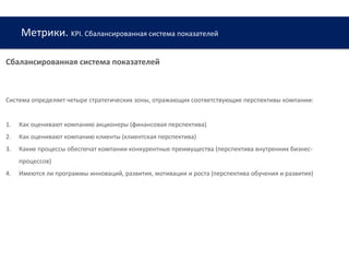 Метрики. KPI. Сбалансированная система показателей
www.web-academy.com.ua
Сбалансированная система показателей
Система определяет четыре стратегических зоны, отражающих соответствующие перспективы компании:
1. Как оценивают компанию акционеры (финансовая перспектива)
2. Как оценивают компанию клиенты (клиентская перспектива)
3. Какие процессы обеспечат компании конкурентные преимущества (перспектива внутренних бизнес-
процессов)
4. Имеются ли программы инноваций, развития, мотивации и роста (перспектива обучения и развития)
 
