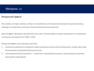 Метрики. KPI.
www.web-academy.com.ua
Хоторнский эффект
Это условия, в которых новизна, интерес к эксперименту или повышенное внимание к данному вопросу
приводят к искажённому, зачастую слишком благоприятному результату
Данный эффект обнаружен группой учёных во главе с Элтоном Мэйо во время проведения так называемых
«хоторнских экспериментов» (1924—1932).
Хоторнский эффект имеет двоякую трактовку:
1. позитивные изменения в поведении людей, вызванные оказанным им вниманием, которое сами люди
истолковывают как благожелательное участие;
2. в экспериментальной психологии — изменения в наблюдаемом явлении, происходящие вследствие
самого факта наблюдения.
 