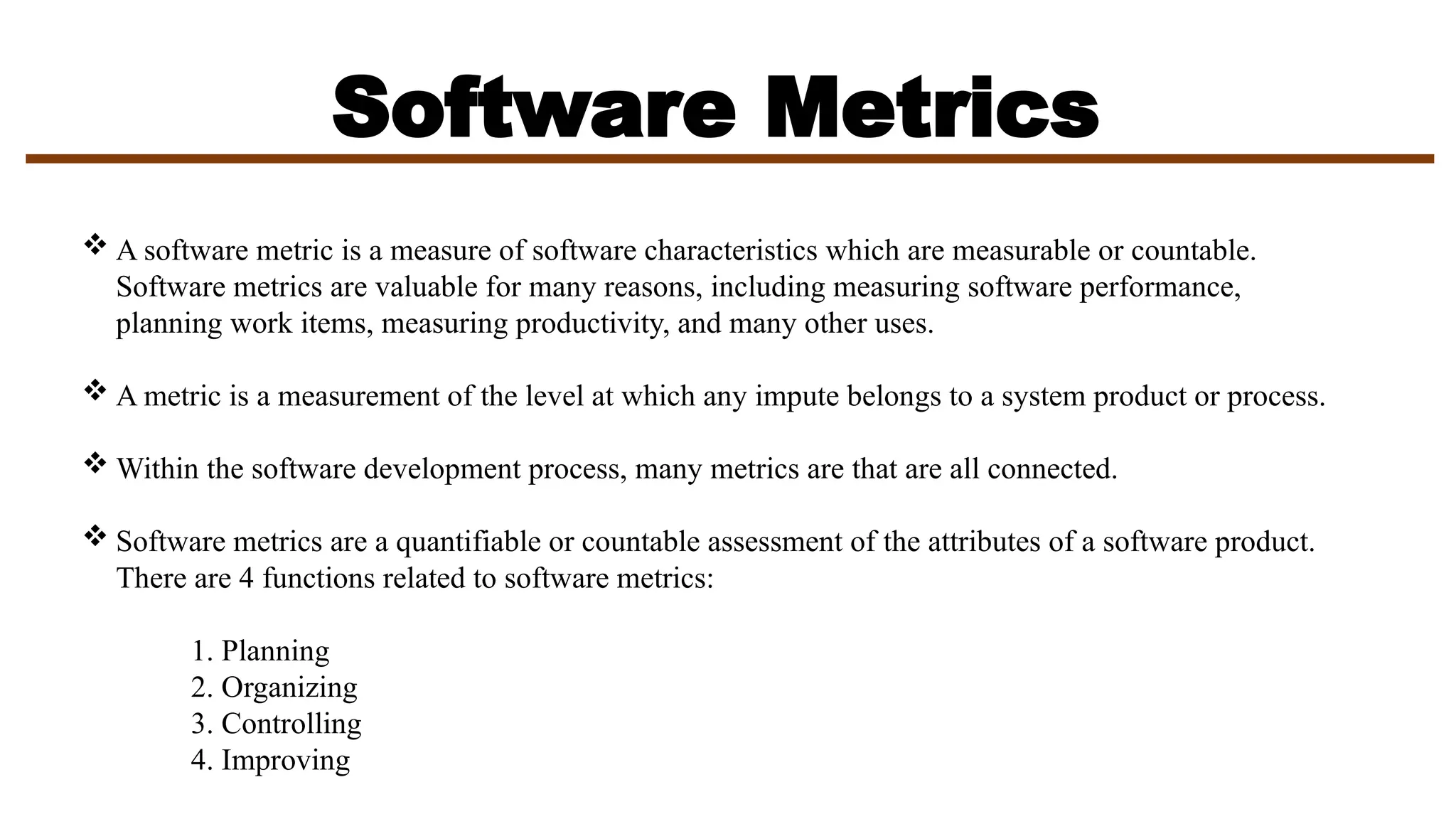 Software Metrics
 A software metric is a measure of software characteristics which are measurable or countable.
Software metrics are valuable for many reasons, including measuring software performance,
planning work items, measuring productivity, and many other uses.
 A metric is a measurement of the level at which any impute belongs to a system product or process.
 Within the software development process, many metrics are that are all connected.
 Software metrics are a quantifiable or countable assessment of the attributes of a software product.
There are 4 functions related to software metrics:
1. Planning
2. Organizing
3. Controlling
4. Improving
 