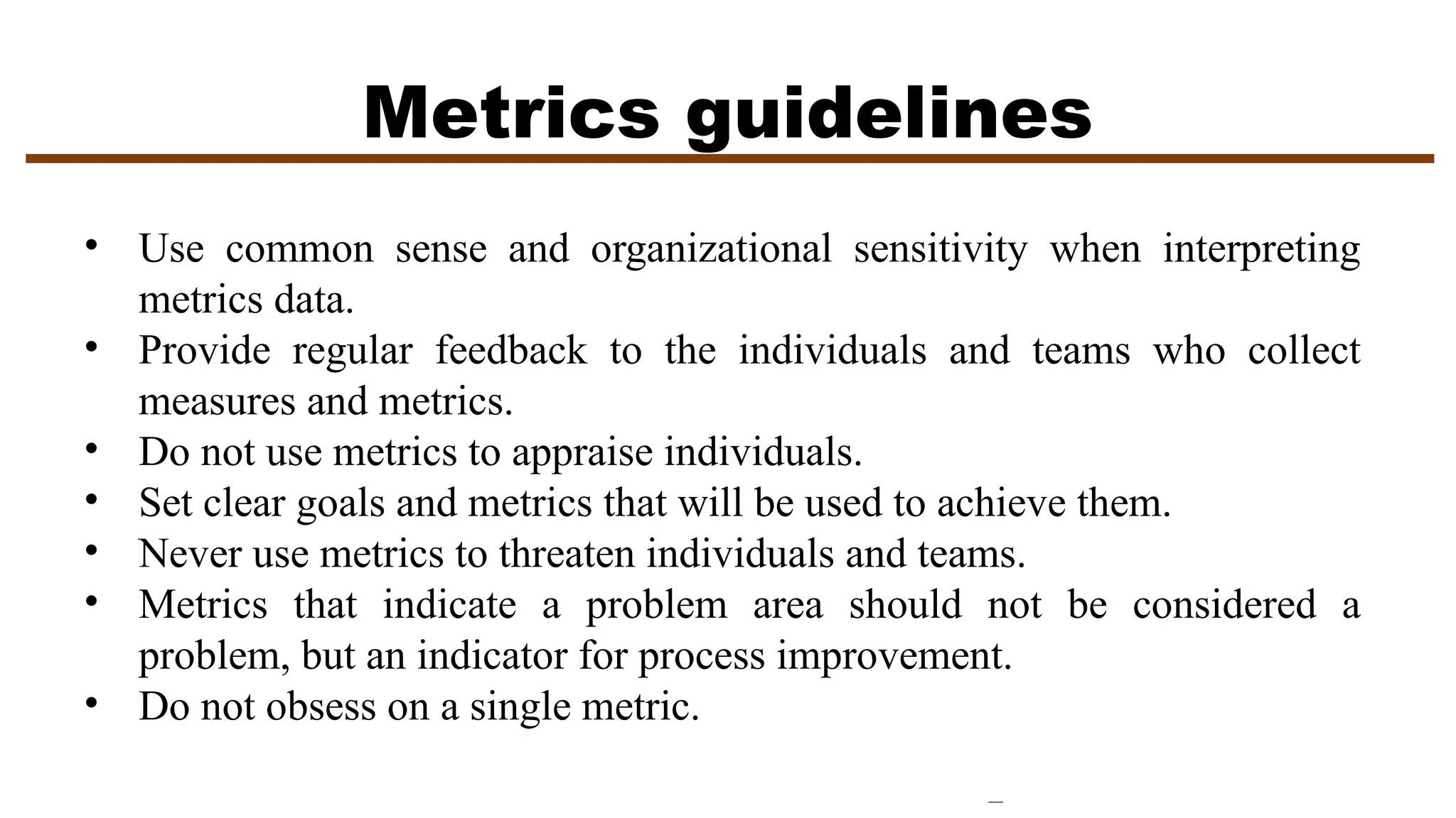 Metrics guidelines
• Use common sense and organizational sensitivity when interpreting
metrics data.
• Provide regular feedback to the individuals and teams who collect
measures and metrics.
• Do not use metrics to appraise individuals.
• Set clear goals and metrics that will be used to achieve them.
• Never use metrics to threaten individuals and teams.
• Metrics that indicate a problem area should not be considered a
problem, but an indicator for process improvement.
• Do not obsess on a single metric.
 