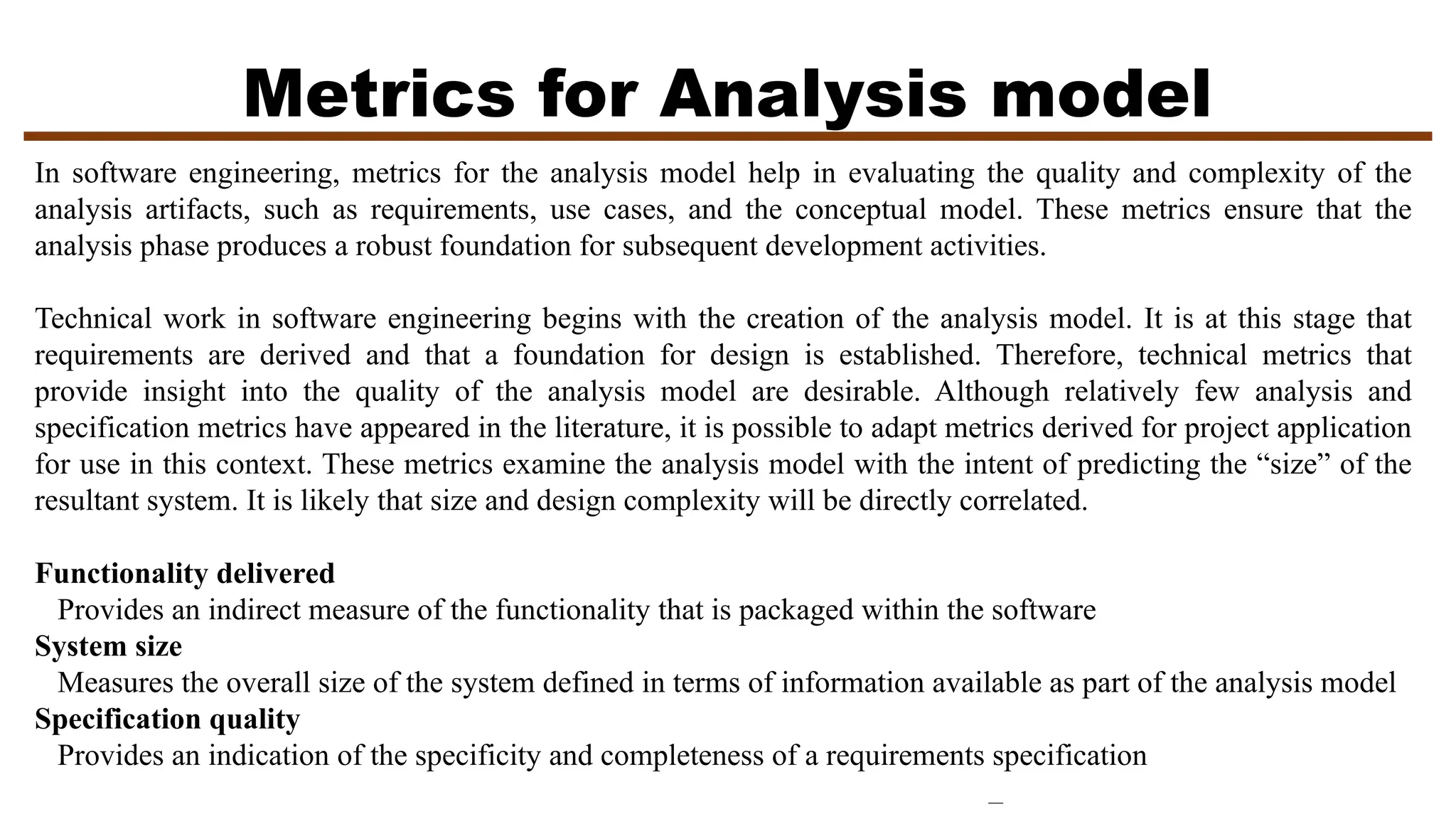 Metrics for Analysis model
In software engineering, metrics for the analysis model help in evaluating the quality and complexity of the
analysis artifacts, such as requirements, use cases, and the conceptual model. These metrics ensure that the
analysis phase produces a robust foundation for subsequent development activities.
Technical work in software engineering begins with the creation of the analysis model. It is at this stage that
requirements are derived and that a foundation for design is established. Therefore, technical metrics that
provide insight into the quality of the analysis model are desirable. Although relatively few analysis and
specification metrics have appeared in the literature, it is possible to adapt metrics derived for project application
for use in this context. These metrics examine the analysis model with the intent of predicting the “size” of the
resultant system. It is likely that size and design complexity will be directly correlated.
Functionality delivered
Provides an indirect measure of the functionality that is packaged within the software
System size
Measures the overall size of the system defined in terms of information available as part of the analysis model
Specification quality
Provides an indication of the specificity and completeness of a requirements specification
 
