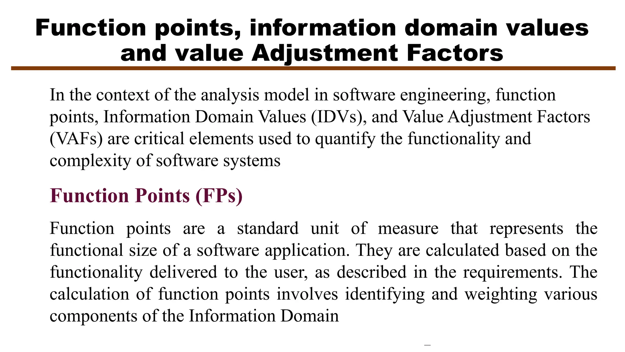 Function points, information domain values
and value Adjustment Factors
Function Points (FPs)
Function points are a standard unit of measure that represents the
functional size of a software application. They are calculated based on the
functionality delivered to the user, as described in the requirements. The
calculation of function points involves identifying and weighting various
components of the Information Domain
In the context of the analysis model in software engineering, function
points, Information Domain Values (IDVs), and Value Adjustment Factors
(VAFs) are critical elements used to quantify the functionality and
complexity of software systems
 