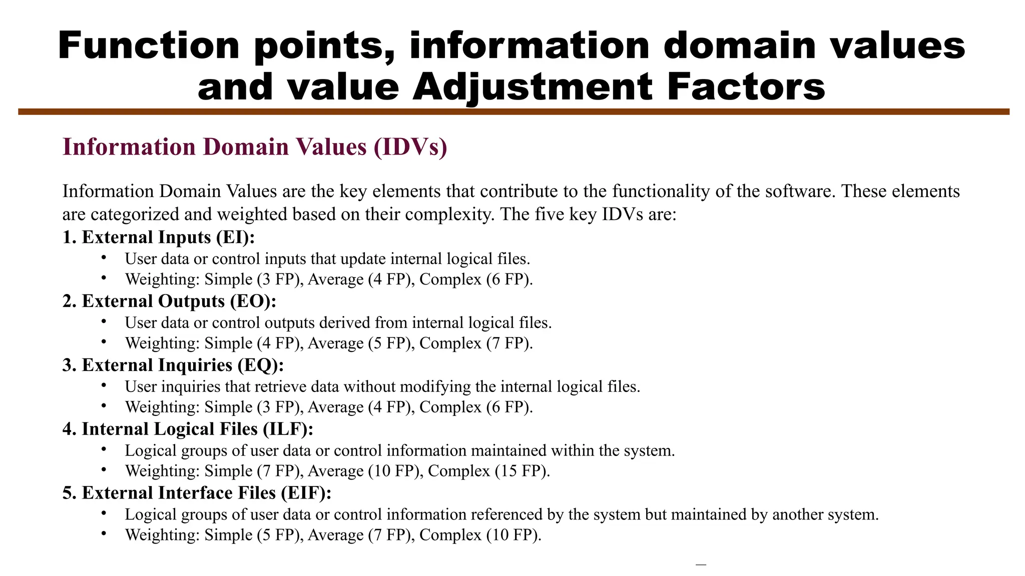 Function points, information domain values
and value Adjustment Factors
Information Domain Values (IDVs)
Information Domain Values are the key elements that contribute to the functionality of the software. These elements
are categorized and weighted based on their complexity. The five key IDVs are:
1. External Inputs (EI):
• User data or control inputs that update internal logical files.
• Weighting: Simple (3 FP), Average (4 FP), Complex (6 FP).
2. External Outputs (EO):
• User data or control outputs derived from internal logical files.
• Weighting: Simple (4 FP), Average (5 FP), Complex (7 FP).
3. External Inquiries (EQ):
• User inquiries that retrieve data without modifying the internal logical files.
• Weighting: Simple (3 FP), Average (4 FP), Complex (6 FP).
4. Internal Logical Files (ILF):
• Logical groups of user data or control information maintained within the system.
• Weighting: Simple (7 FP), Average (10 FP), Complex (15 FP).
5. External Interface Files (EIF):
• Logical groups of user data or control information referenced by the system but maintained by another system.
• Weighting: Simple (5 FP), Average (7 FP), Complex (10 FP).
 