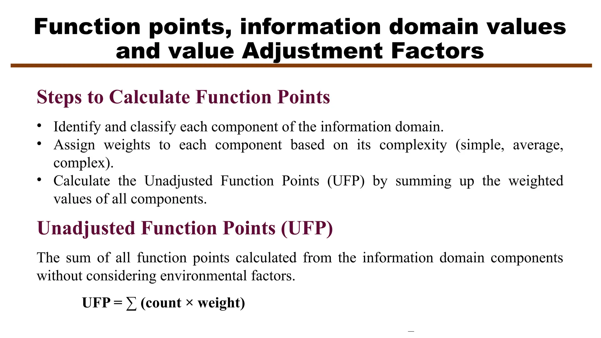 Function points, information domain values
and value Adjustment Factors
Steps to Calculate Function Points
• Identify and classify each component of the information domain.
• Assign weights to each component based on its complexity (simple, average,
complex).
• Calculate the Unadjusted Function Points (UFP) by summing up the weighted
values of all components.
Unadjusted Function Points (UFP)
The sum of all function points calculated from the information domain components
without considering environmental factors.
UFP = ∑ (count × weight)
 