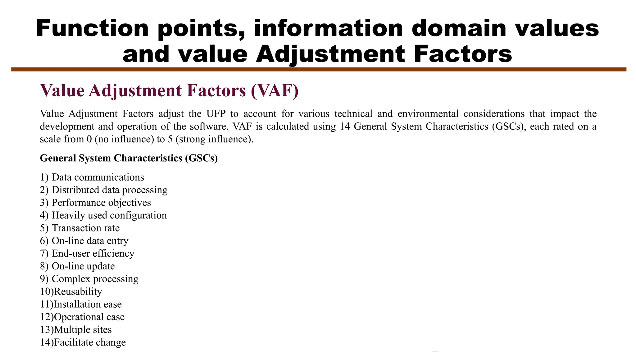 Function points, information domain values
and value Adjustment Factors
Value Adjustment Factors (VAF)
Value Adjustment Factors adjust the UFP to account for various technical and environmental considerations that impact the
development and operation of the software. VAF is calculated using 14 General System Characteristics (GSCs), each rated on a
scale from 0 (no influence) to 5 (strong influence).
General System Characteristics (GSCs)
1) Data communications
2) Distributed data processing
3) Performance objectives
4) Heavily used configuration
5) Transaction rate
6) On-line data entry
7) End-user efficiency
8) On-line update
9) Complex processing
10)Reusability
11)Installation ease
12)Operational ease
13)Multiple sites
14)Facilitate change
 