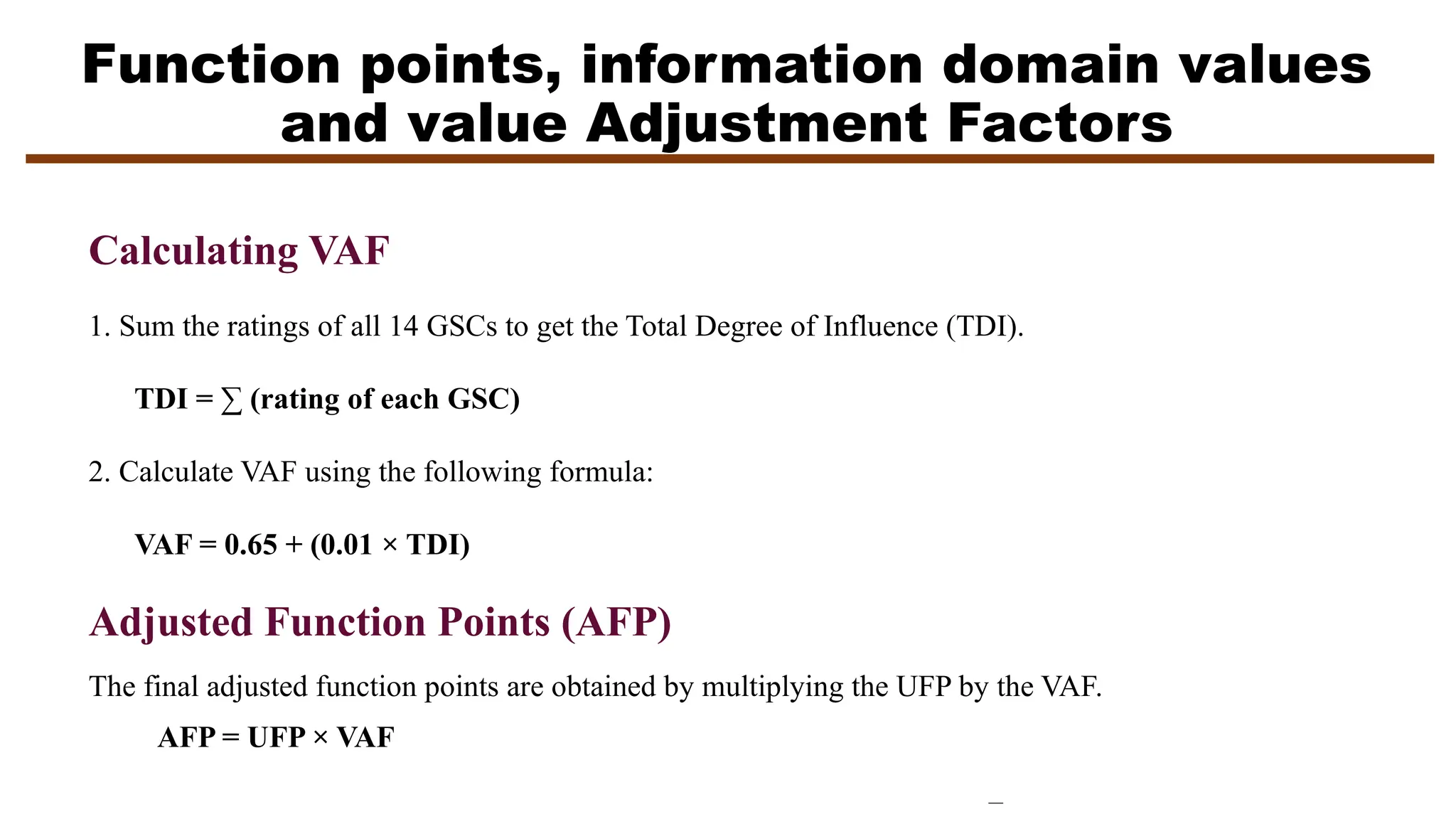 Function points, information domain values
and value Adjustment Factors
Calculating VAF
1. Sum the ratings of all 14 GSCs to get the Total Degree of Influence (TDI).
TDI = ∑ (rating of each GSC)
2. Calculate VAF using the following formula:
VAF = 0.65 + (0.01 × TDI)
Adjusted Function Points (AFP)
The final adjusted function points are obtained by multiplying the UFP by the VAF.
AFP = UFP × VAF
 