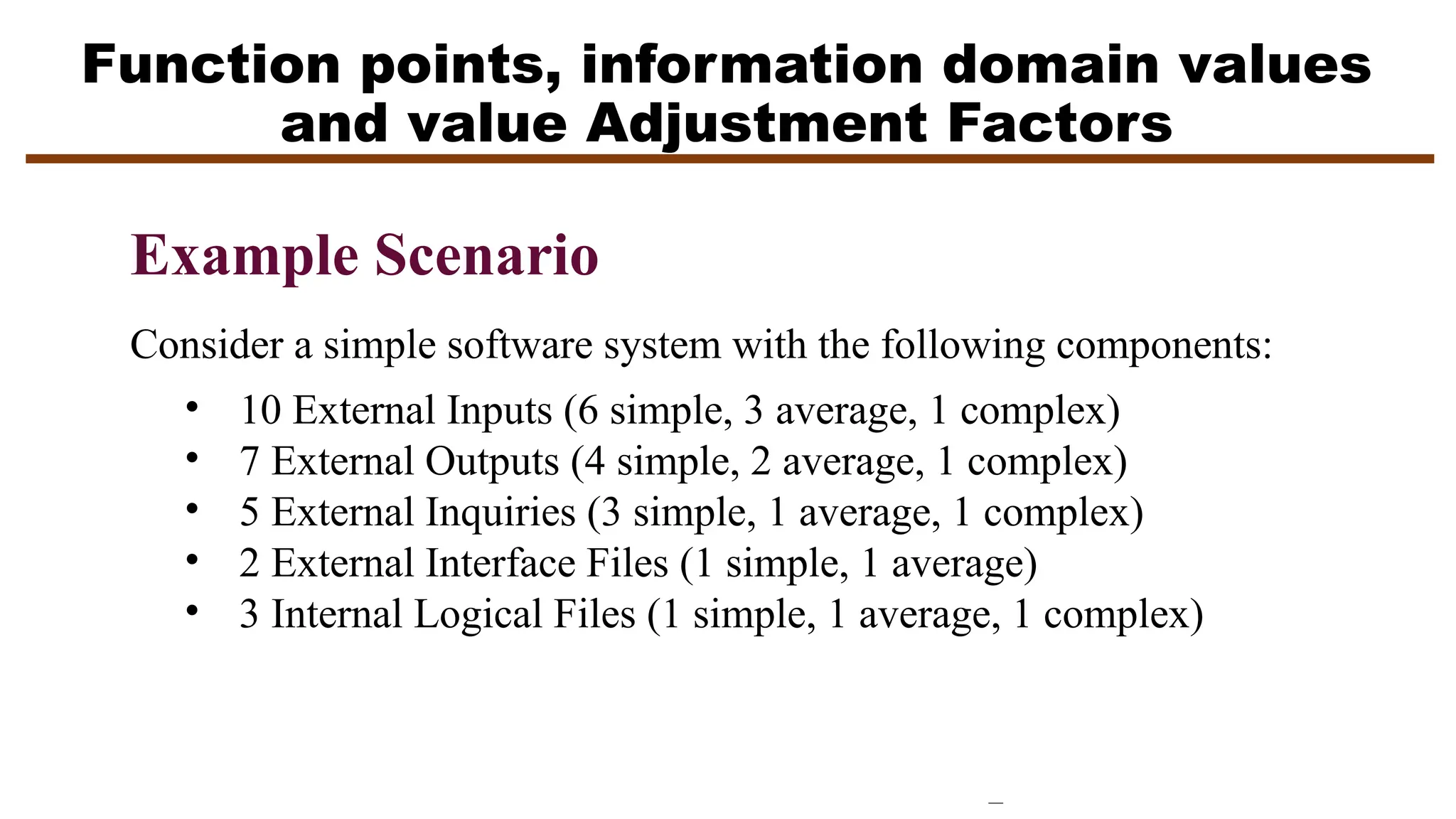 Function points, information domain values
and value Adjustment Factors
Example Scenario
Consider a simple software system with the following components:
• 10 External Inputs (6 simple, 3 average, 1 complex)
• 7 External Outputs (4 simple, 2 average, 1 complex)
• 5 External Inquiries (3 simple, 1 average, 1 complex)
• 2 External Interface Files (1 simple, 1 average)
• 3 Internal Logical Files (1 simple, 1 average, 1 complex)
 