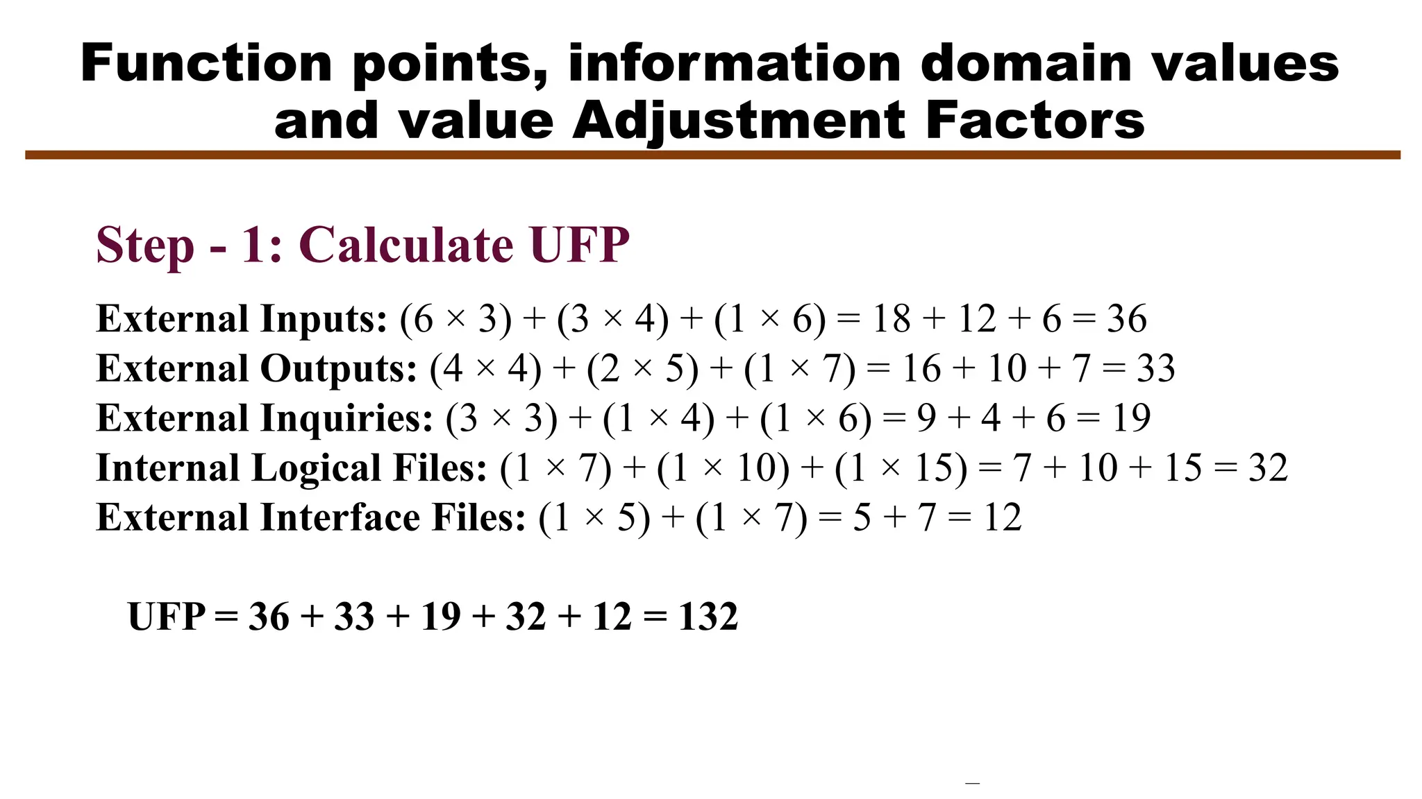 Function points, information domain values
and value Adjustment Factors
Step - 1: Calculate UFP
External Inputs: (6 × 3) + (3 × 4) + (1 × 6) = 18 + 12 + 6 = 36
External Outputs: (4 × 4) + (2 × 5) + (1 × 7) = 16 + 10 + 7 = 33
External Inquiries: (3 × 3) + (1 × 4) + (1 × 6) = 9 + 4 + 6 = 19
Internal Logical Files: (1 × 7) + (1 × 10) + (1 × 15) = 7 + 10 + 15 = 32
External Interface Files: (1 × 5) + (1 × 7) = 5 + 7 = 12
UFP = 36 + 33 + 19 + 32 + 12 = 132
 