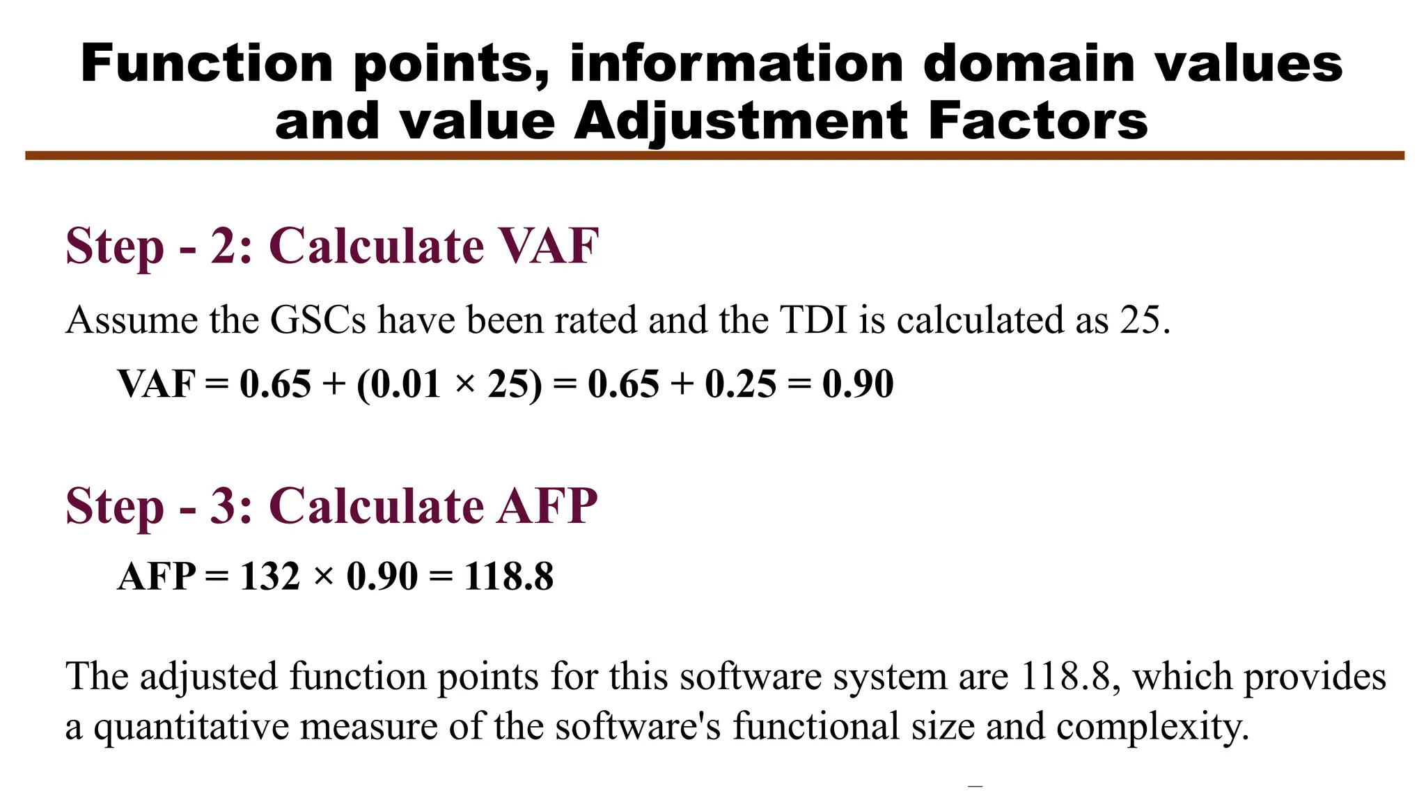 Function points, information domain values
and value Adjustment Factors
Step - 2: Calculate VAF
Assume the GSCs have been rated and the TDI is calculated as 25.
VAF = 0.65 + (0.01 × 25) = 0.65 + 0.25 = 0.90
Step - 3: Calculate AFP
AFP = 132 × 0.90 = 118.8
The adjusted function points for this software system are 118.8, which provides
a quantitative measure of the software's functional size and complexity.
 