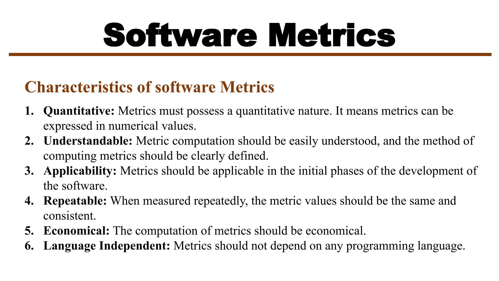 Software Metrics
Characteristics of software Metrics
1. Quantitative: Metrics must possess a quantitative nature. It means metrics can be
expressed in numerical values.
2. Understandable: Metric computation should be easily understood, and the method of
computing metrics should be clearly defined.
3. Applicability: Metrics should be applicable in the initial phases of the development of
the software.
4. Repeatable: When measured repeatedly, the metric values should be the same and
consistent.
5. Economical: The computation of metrics should be economical.
6. Language Independent: Metrics should not depend on any programming language.
 