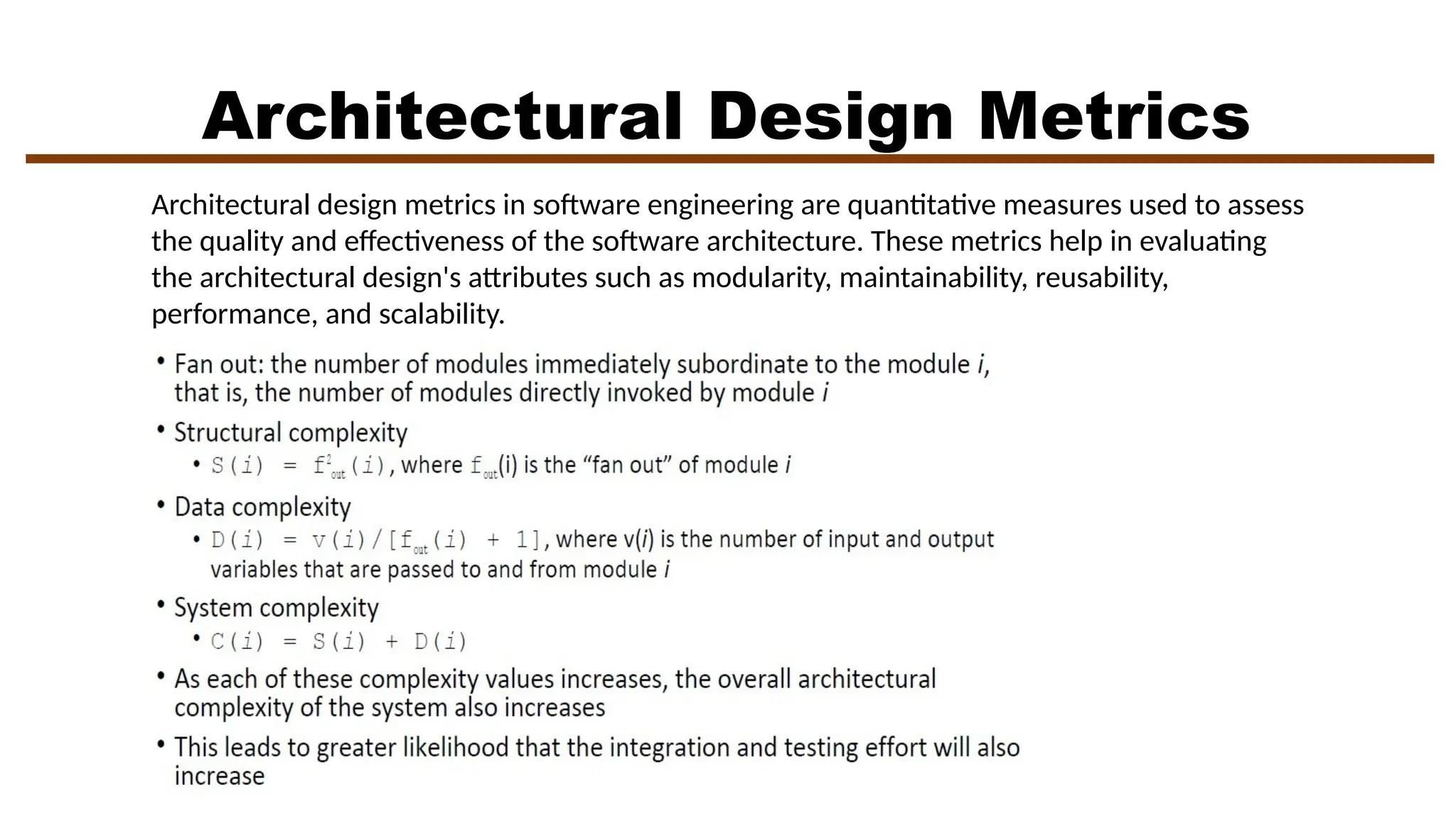 Architectural Design Metrics
Architectural design metrics in software engineering are quantitative measures used to assess
the quality and effectiveness of the software architecture. These metrics help in evaluating
the architectural design's attributes such as modularity, maintainability, reusability,
performance, and scalability.
 