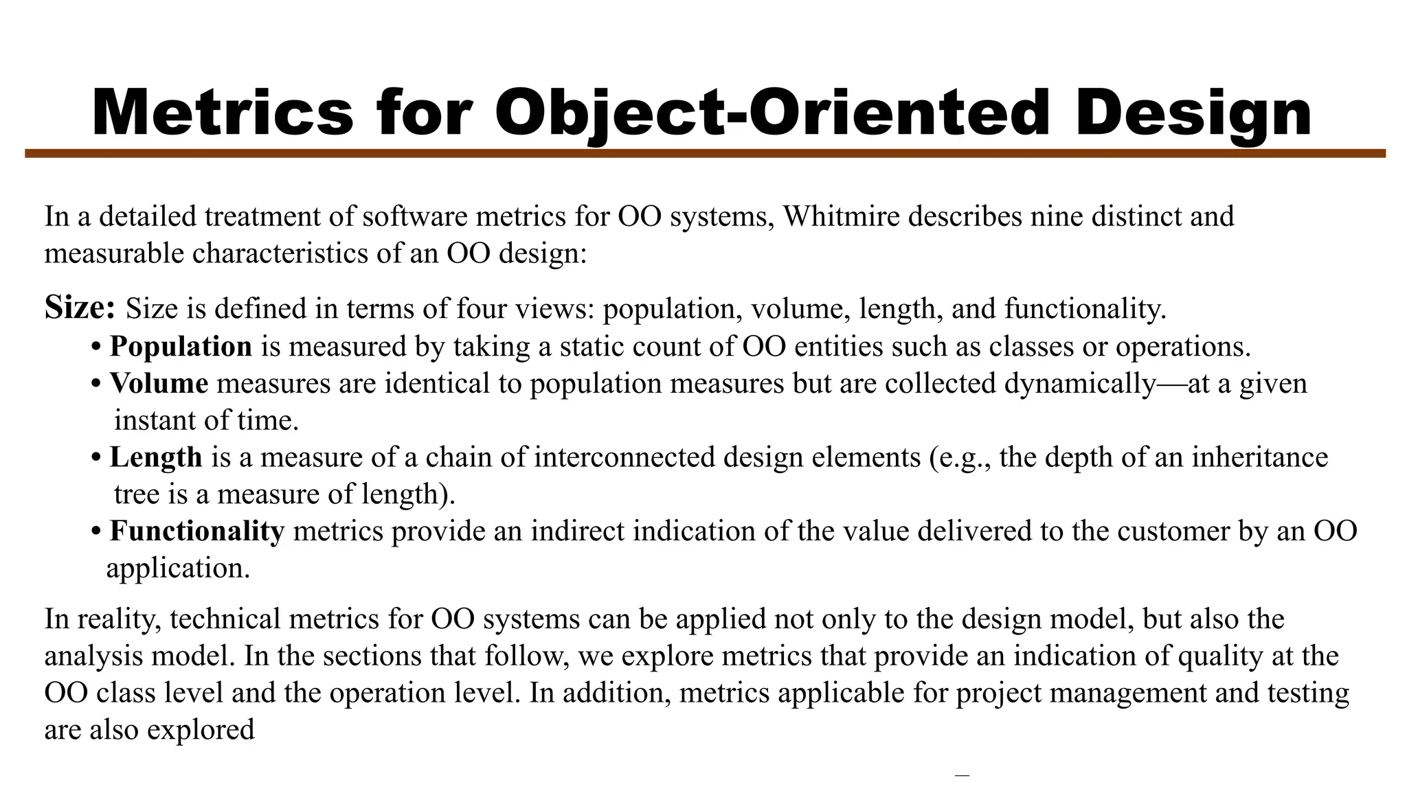 Metrics for Object-Oriented Design
In a detailed treatment of software metrics for OO systems, Whitmire describes nine distinct and
measurable characteristics of an OO design:
Size: Size is defined in terms of four views: population, volume, length, and functionality.
• Population is measured by taking a static count of OO entities such as classes or operations.
• Volume measures are identical to population measures but are collected dynamically—at a given
instant of time.
• Length is a measure of a chain of interconnected design elements (e.g., the depth of an inheritance
tree is a measure of length).
• Functionality metrics provide an indirect indication of the value delivered to the customer by an OO
application.
In reality, technical metrics for OO systems can be applied not only to the design model, but also the
analysis model. In the sections that follow, we explore metrics that provide an indication of quality at the
OO class level and the operation level. In addition, metrics applicable for project management and testing
are also explored
 