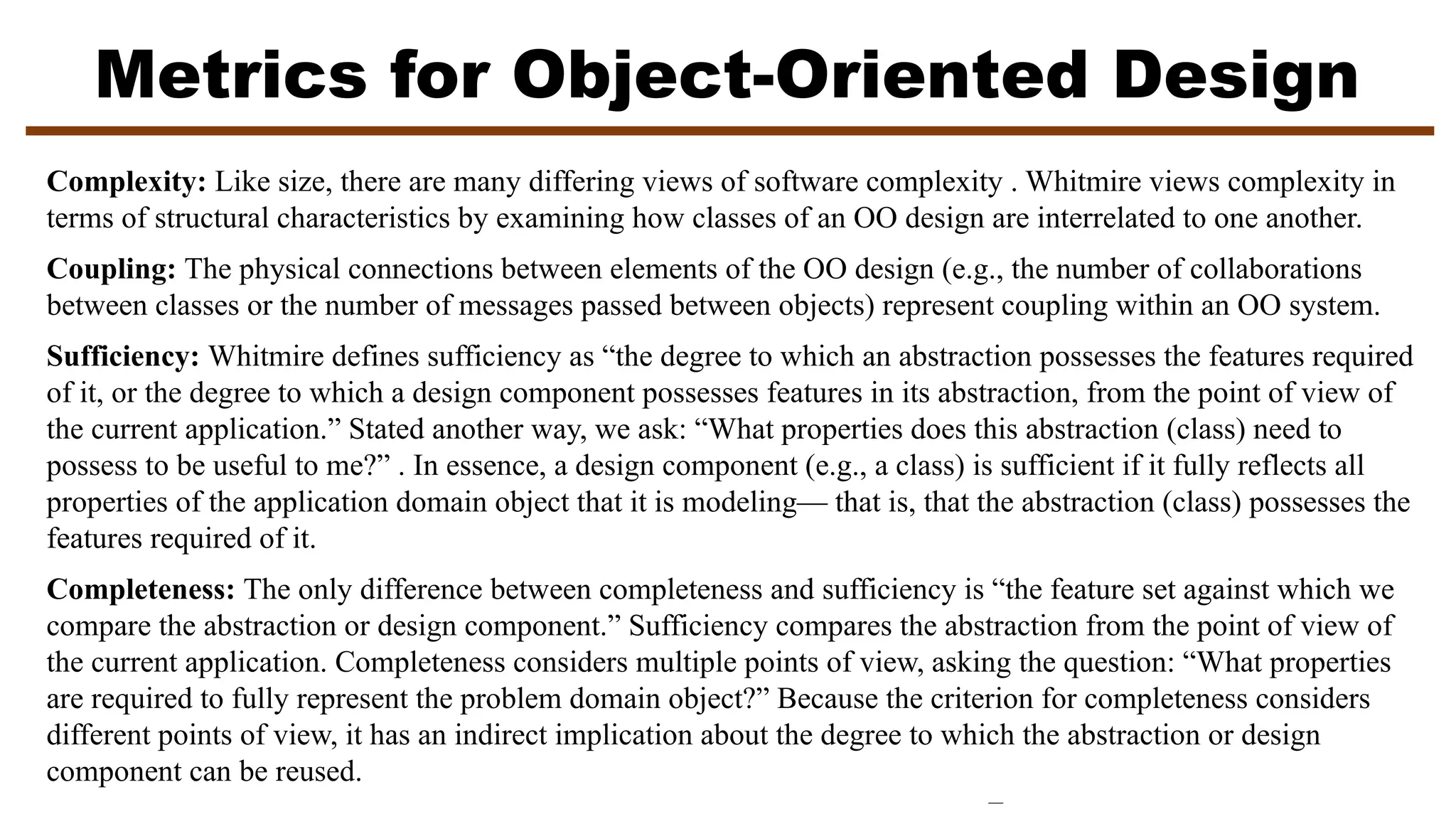 Metrics for Object-Oriented Design
Complexity: Like size, there are many differing views of software complexity . Whitmire views complexity in
terms of structural characteristics by examining how classes of an OO design are interrelated to one another.
Coupling: The physical connections between elements of the OO design (e.g., the number of collaborations
between classes or the number of messages passed between objects) represent coupling within an OO system.
Sufficiency: Whitmire defines sufficiency as “the degree to which an abstraction possesses the features required
of it, or the degree to which a design component possesses features in its abstraction, from the point of view of
the current application.” Stated another way, we ask: “What properties does this abstraction (class) need to
possess to be useful to me?” . In essence, a design component (e.g., a class) is sufficient if it fully reflects all
properties of the application domain object that it is modeling— that is, that the abstraction (class) possesses the
features required of it.
Completeness: The only difference between completeness and sufficiency is “the feature set against which we
compare the abstraction or design component.” Sufficiency compares the abstraction from the point of view of
the current application. Completeness considers multiple points of view, asking the question: “What properties
are required to fully represent the problem domain object?” Because the criterion for completeness considers
different points of view, it has an indirect implication about the degree to which the abstraction or design
component can be reused.
 