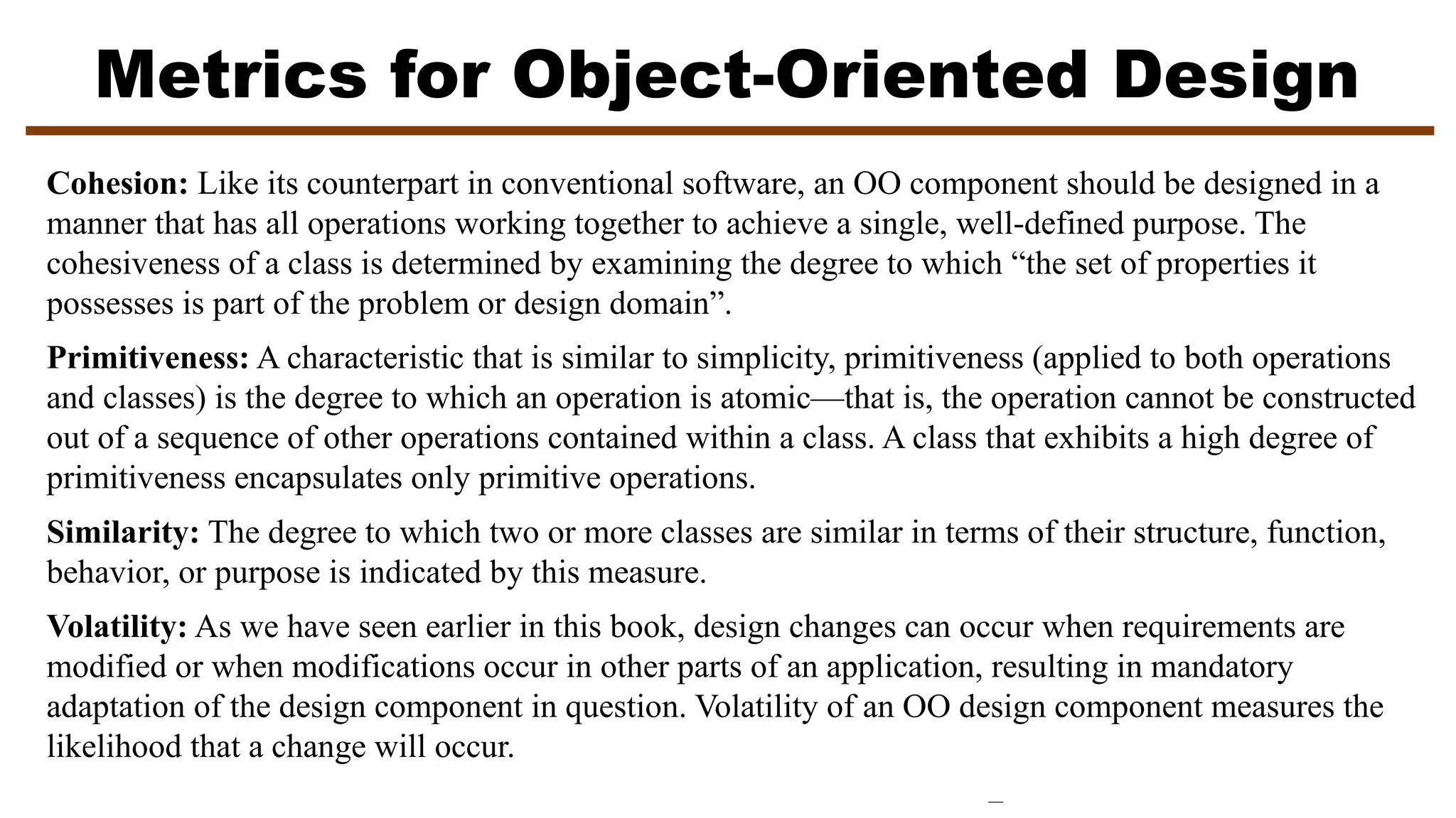 Metrics for Object-Oriented Design
Cohesion: Like its counterpart in conventional software, an OO component should be designed in a
manner that has all operations working together to achieve a single, well-defined purpose. The
cohesiveness of a class is determined by examining the degree to which “the set of properties it
possesses is part of the problem or design domain”.
Primitiveness: A characteristic that is similar to simplicity, primitiveness (applied to both operations
and classes) is the degree to which an operation is atomic—that is, the operation cannot be constructed
out of a sequence of other operations contained within a class. A class that exhibits a high degree of
primitiveness encapsulates only primitive operations.
Similarity: The degree to which two or more classes are similar in terms of their structure, function,
behavior, or purpose is indicated by this measure.
Volatility: As we have seen earlier in this book, design changes can occur when requirements are
modified or when modifications occur in other parts of an application, resulting in mandatory
adaptation of the design component in question. Volatility of an OO design component measures the
likelihood that a change will occur.
 