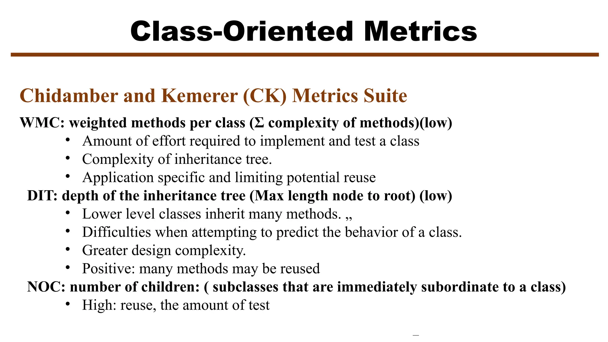Class-Oriented Metrics
Chidamber and Kemerer (CK) Metrics Suite
WMC: weighted methods per class (Σ complexity of methods)(low)
• Amount of effort required to implement and test a class
• Complexity of inheritance tree.
• Application specific and limiting potential reuse
DIT: depth of the inheritance tree (Max length node to root) (low)
• Lower level classes inherit many methods. „
• Difficulties when attempting to predict the behavior of a class.
• Greater design complexity.
• Positive: many methods may be reused
NOC: number of children: ( subclasses that are immediately subordinate to a class)
• High: reuse, the amount of test
 