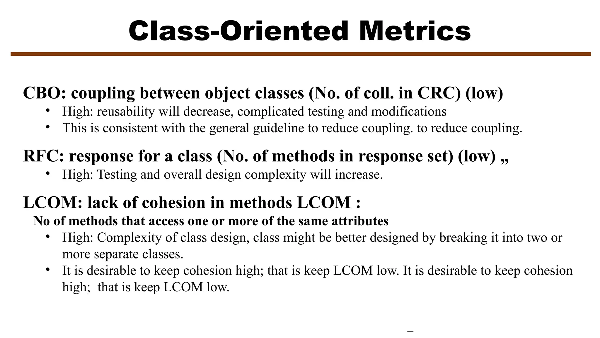 Class-Oriented Metrics
CBO: coupling between object classes (No. of coll. in CRC) (low)
• High: reusability will decrease, complicated testing and modifications
• This is consistent with the general guideline to reduce coupling. to reduce coupling.
RFC: response for a class (No. of methods in response set) (low) „
• High: Testing and overall design complexity will increase.
LCOM: lack of cohesion in methods LCOM :
No of methods that access one or more of the same attributes
• High: Complexity of class design, class might be better designed by breaking it into two or
more separate classes.
• It is desirable to keep cohesion high; that is keep LCOM low. It is desirable to keep cohesion
high; that is keep LCOM low.
 