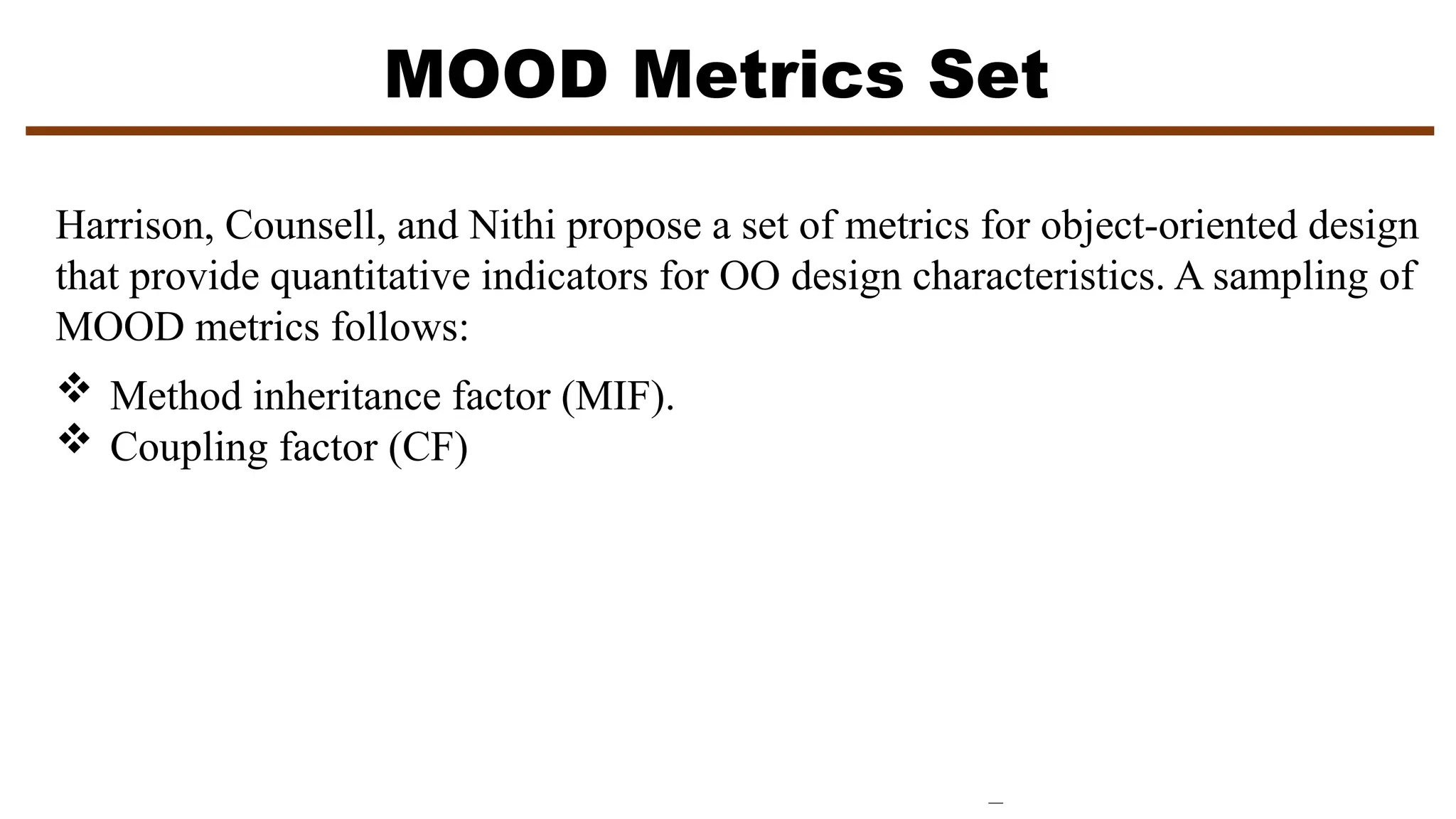 MOOD Metrics Set
Harrison, Counsell, and Nithi propose a set of metrics for object-oriented design
that provide quantitative indicators for OO design characteristics. A sampling of
MOOD metrics follows:
 Method inheritance factor (MIF).
 Coupling factor (CF)
 