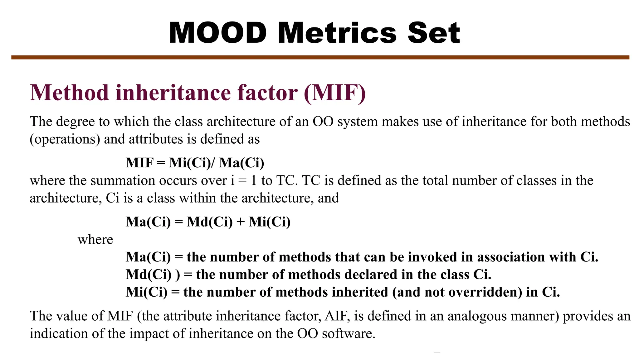 MOOD Metrics Set
Method inheritance factor (MIF)
The degree to which the class architecture of an OO system makes use of inheritance for both methods
(operations) and attributes is defined as
MIF = Mi(Ci)/ Ma(Ci)
where the summation occurs over i = 1 to TC. TC is defined as the total number of classes in the
architecture, Ci is a class within the architecture, and
Ma(Ci) = Md(Ci) + Mi(Ci)
where
Ma(Ci) = the number of methods that can be invoked in association with Ci.
Md(Ci) ) = the number of methods declared in the class Ci.
Mi(Ci) = the number of methods inherited (and not overridden) in Ci.
The value of MIF (the attribute inheritance factor, AIF, is defined in an analogous manner) provides an
indication of the impact of inheritance on the OO software.
 