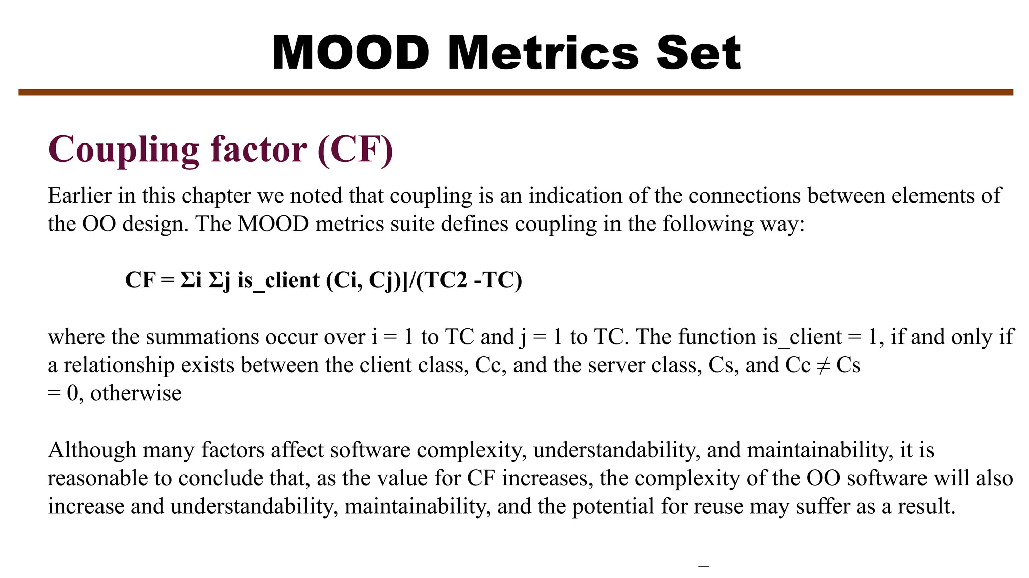 MOOD Metrics Set
Coupling factor (CF)
Earlier in this chapter we noted that coupling is an indication of the connections between elements of
the OO design. The MOOD metrics suite defines coupling in the following way:
CF = Σi Σj is_client (Ci, Cj)]/(TC2 -TC)
where the summations occur over i = 1 to TC and j = 1 to TC. The function is_client = 1, if and only if
a relationship exists between the client class, Cc, and the server class, Cs, and Cc ≠ Cs
= 0, otherwise
Although many factors affect software complexity, understandability, and maintainability, it is
reasonable to conclude that, as the value for CF increases, the complexity of the OO software will also
increase and understandability, maintainability, and the potential for reuse may suffer as a result.
 