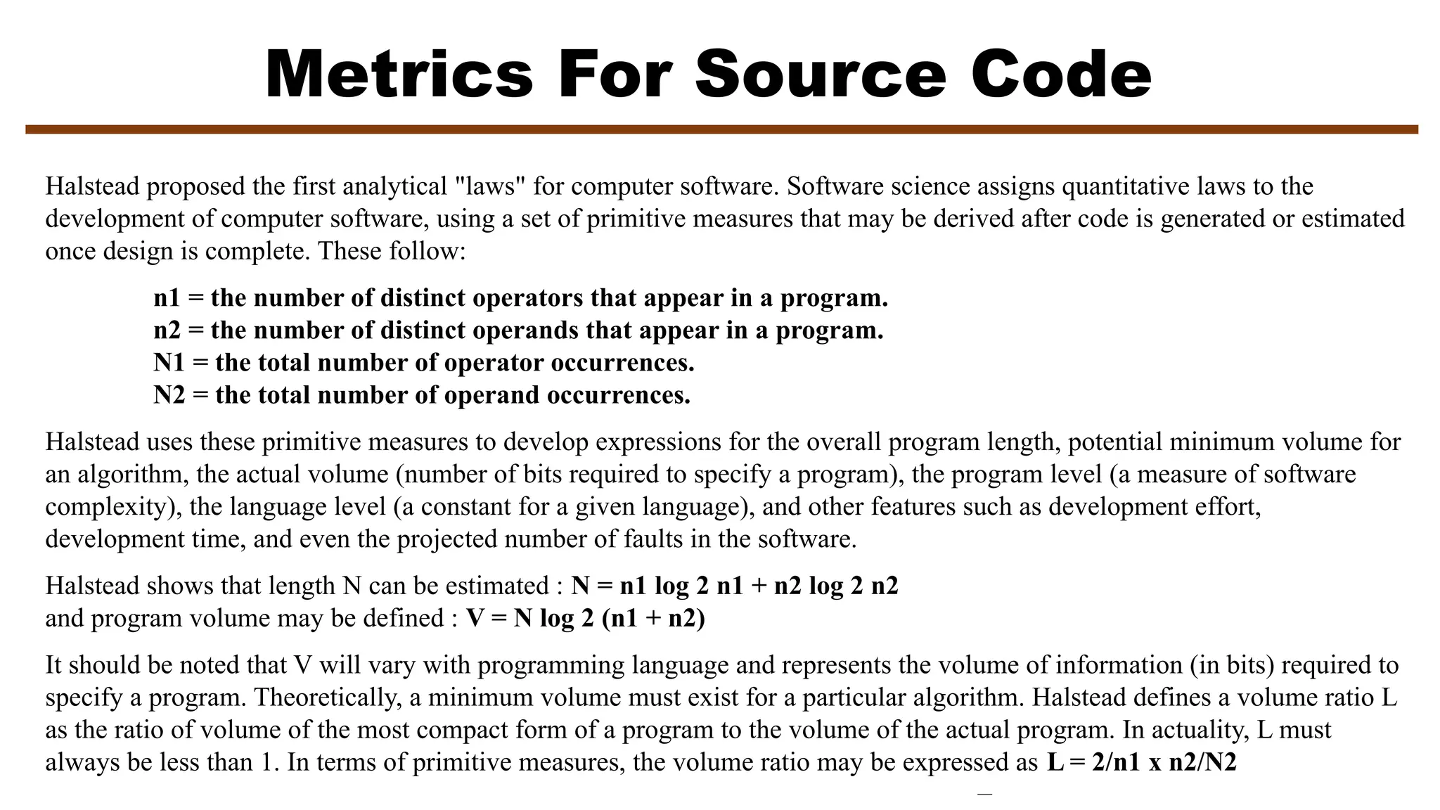 Metrics For Source Code
Halstead proposed the first analytical "laws" for computer software. Software science assigns quantitative laws to the
development of computer software, using a set of primitive measures that may be derived after code is generated or estimated
once design is complete. These follow:
n1 = the number of distinct operators that appear in a program.
n2 = the number of distinct operands that appear in a program.
N1 = the total number of operator occurrences.
N2 = the total number of operand occurrences.
Halstead uses these primitive measures to develop expressions for the overall program length, potential minimum volume for
an algorithm, the actual volume (number of bits required to specify a program), the program level (a measure of software
complexity), the language level (a constant for a given language), and other features such as development effort,
development time, and even the projected number of faults in the software.
Halstead shows that length N can be estimated : N = n1 log 2 n1 + n2 log 2 n2
and program volume may be defined : V = N log 2 (n1 + n2)
It should be noted that V will vary with programming language and represents the volume of information (in bits) required to
specify a program. Theoretically, a minimum volume must exist for a particular algorithm. Halstead defines a volume ratio L
as the ratio of volume of the most compact form of a program to the volume of the actual program. In actuality, L must
always be less than 1. In terms of primitive measures, the volume ratio may be expressed as L = 2/n1 x n2/N2
 