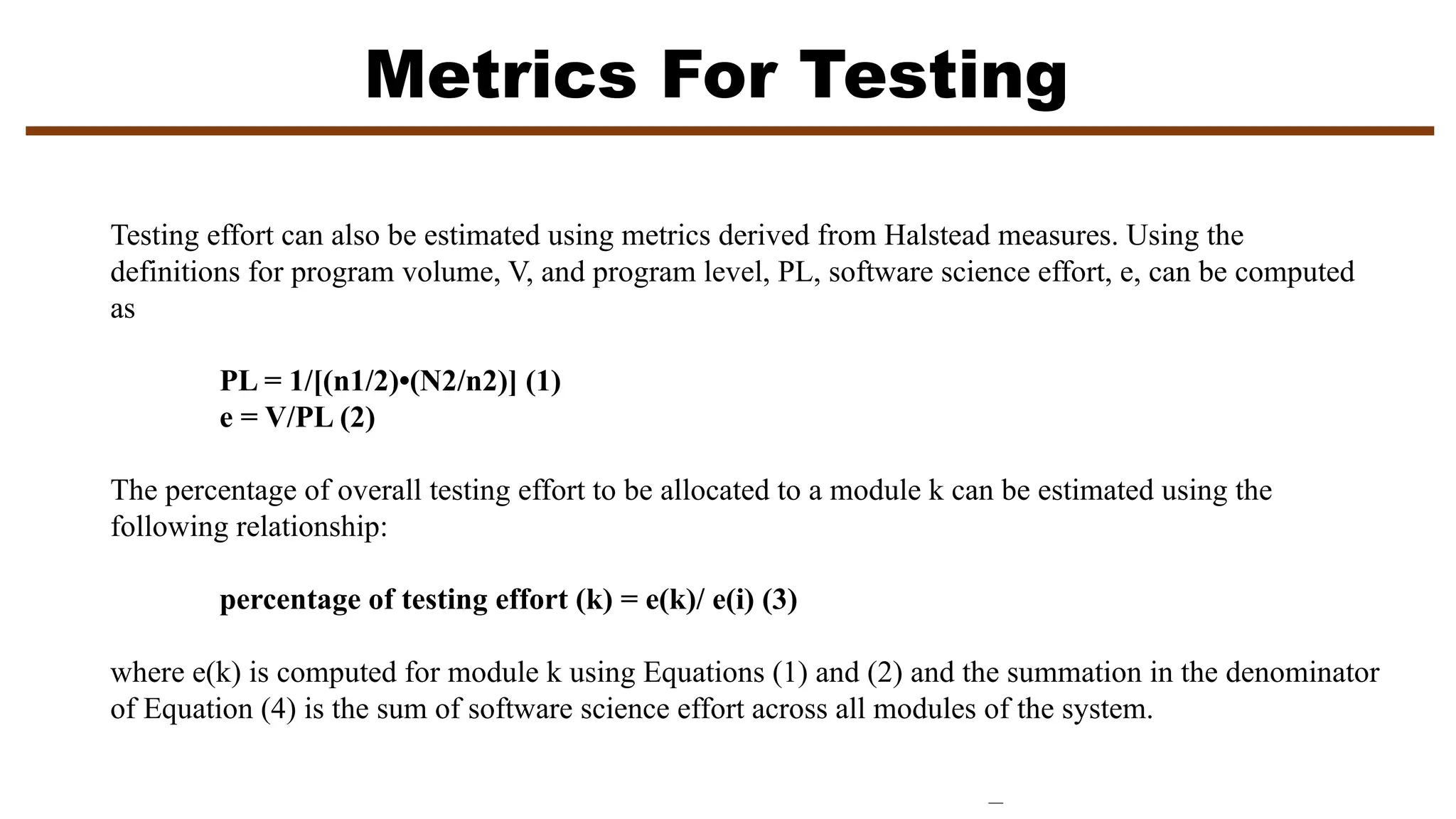 Metrics For Testing
Testing effort can also be estimated using metrics derived from Halstead measures. Using the
definitions for program volume, V, and program level, PL, software science effort, e, can be computed
as
PL = 1/[(n1/2)•(N2/n2)] (1)
e = V/PL (2)
The percentage of overall testing effort to be allocated to a module k can be estimated using the
following relationship:
percentage of testing effort (k) = e(k)/ e(i) (3)
where e(k) is computed for module k using Equations (1) and (2) and the summation in the denominator
of Equation (4) is the sum of software science effort across all modules of the system.
 