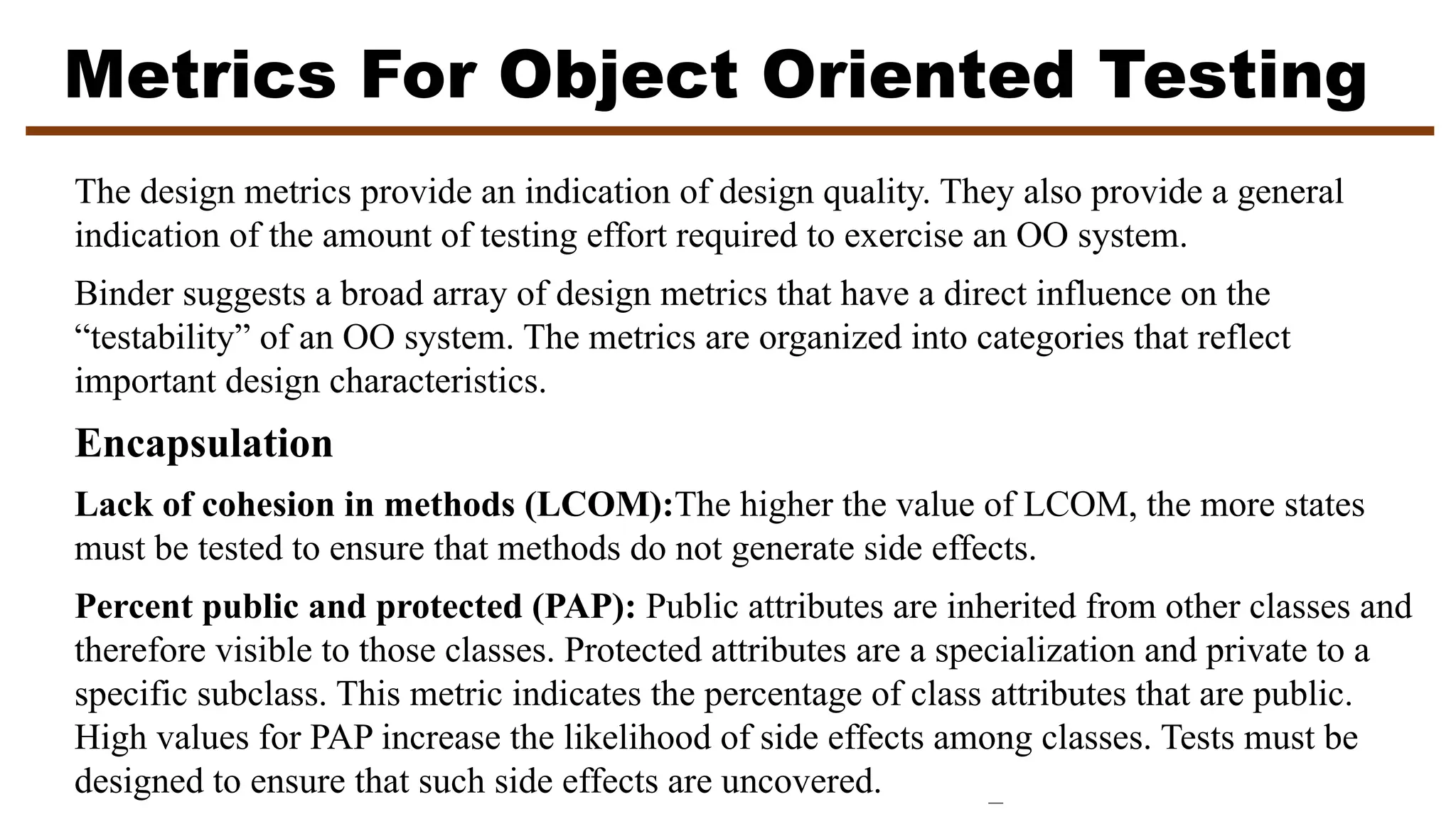 Metrics For Object Oriented Testing
The design metrics provide an indication of design quality. They also provide a general
indication of the amount of testing effort required to exercise an OO system.
Binder suggests a broad array of design metrics that have a direct influence on the
“testability” of an OO system. The metrics are organized into categories that reflect
important design characteristics.
Encapsulation
Lack of cohesion in methods (LCOM):The higher the value of LCOM, the more states
must be tested to ensure that methods do not generate side effects.
Percent public and protected (PAP): Public attributes are inherited from other classes and
therefore visible to those classes. Protected attributes are a specialization and private to a
specific subclass. This metric indicates the percentage of class attributes that are public.
High values for PAP increase the likelihood of side effects among classes. Tests must be
designed to ensure that such side effects are uncovered.
 