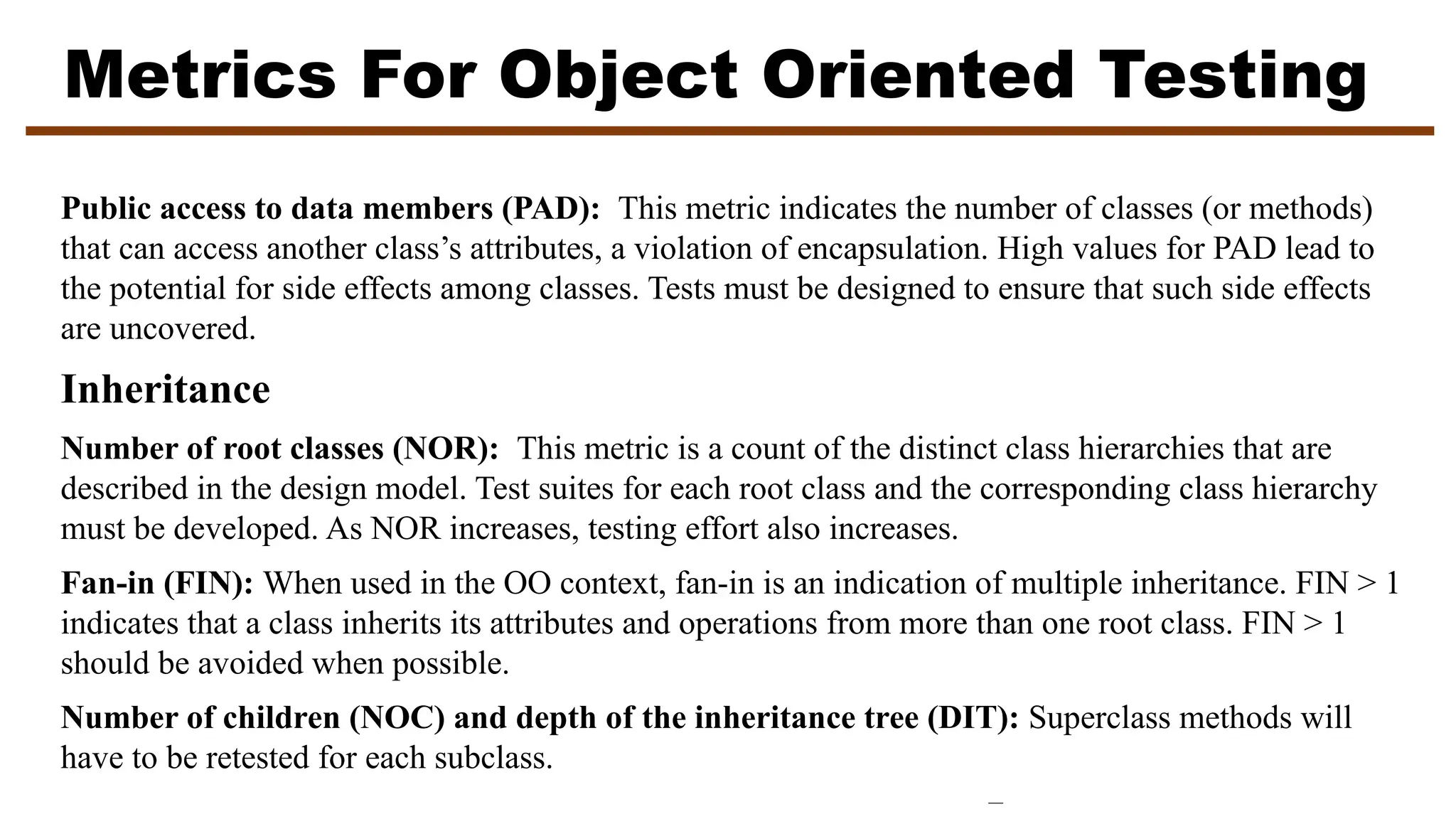 Metrics For Object Oriented Testing
Public access to data members (PAD): This metric indicates the number of classes (or methods)
that can access another class’s attributes, a violation of encapsulation. High values for PAD lead to
the potential for side effects among classes. Tests must be designed to ensure that such side effects
are uncovered.
Inheritance
Number of root classes (NOR): This metric is a count of the distinct class hierarchies that are
described in the design model. Test suites for each root class and the corresponding class hierarchy
must be developed. As NOR increases, testing effort also increases.
Fan-in (FIN): When used in the OO context, fan-in is an indication of multiple inheritance. FIN > 1
indicates that a class inherits its attributes and operations from more than one root class. FIN > 1
should be avoided when possible.
Number of children (NOC) and depth of the inheritance tree (DIT): Superclass methods will
have to be retested for each subclass.
 