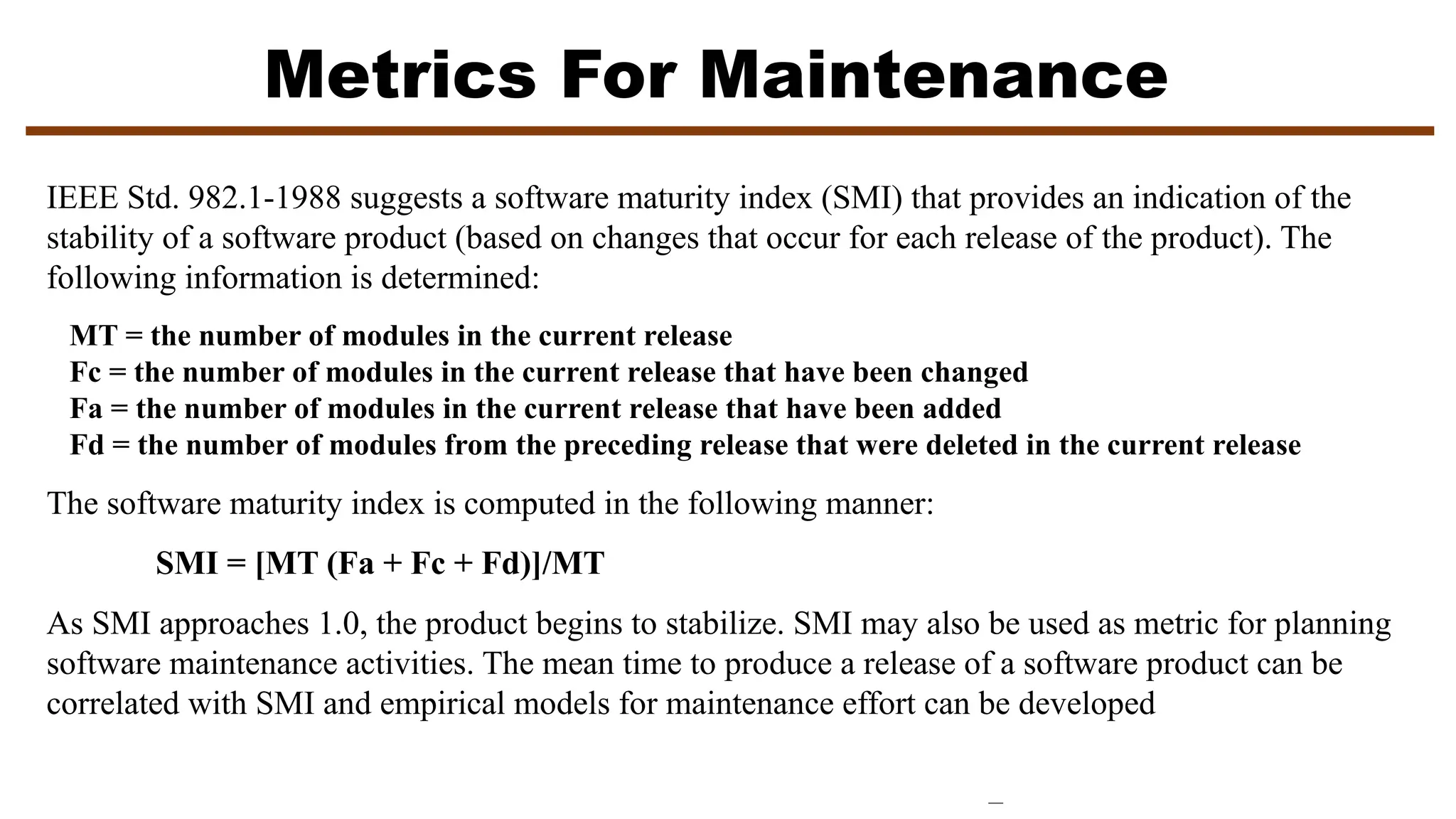 Metrics For Maintenance
IEEE Std. 982.1-1988 suggests a software maturity index (SMI) that provides an indication of the
stability of a software product (based on changes that occur for each release of the product). The
following information is determined:
MT = the number of modules in the current release
Fc = the number of modules in the current release that have been changed
Fa = the number of modules in the current release that have been added
Fd = the number of modules from the preceding release that were deleted in the current release
The software maturity index is computed in the following manner:
SMI = [MT (Fa + Fc + Fd)]/MT
As SMI approaches 1.0, the product begins to stabilize. SMI may also be used as metric for planning
software maintenance activities. The mean time to produce a release of a software product can be
correlated with SMI and empirical models for maintenance effort can be developed
 