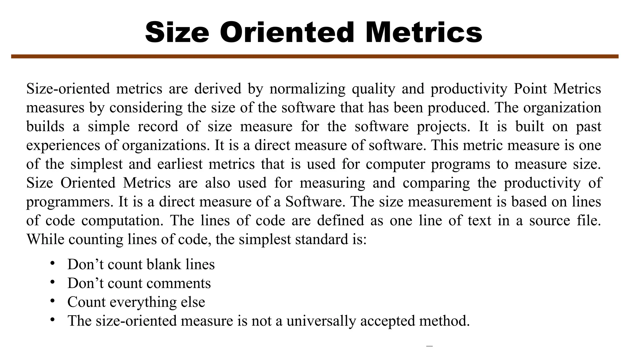 Size Oriented Metrics
Size-oriented metrics are derived by normalizing quality and productivity Point Metrics
measures by considering the size of the software that has been produced. The organization
builds a simple record of size measure for the software projects. It is built on past
experiences of organizations. It is a direct measure of software. This metric measure is one
of the simplest and earliest metrics that is used for computer programs to measure size.
Size Oriented Metrics are also used for measuring and comparing the productivity of
programmers. It is a direct measure of a Software. The size measurement is based on lines
of code computation. The lines of code are defined as one line of text in a source file.
While counting lines of code, the simplest standard is:
• Don’t count blank lines
• Don’t count comments
• Count everything else
• The size-oriented measure is not a universally accepted method.
 