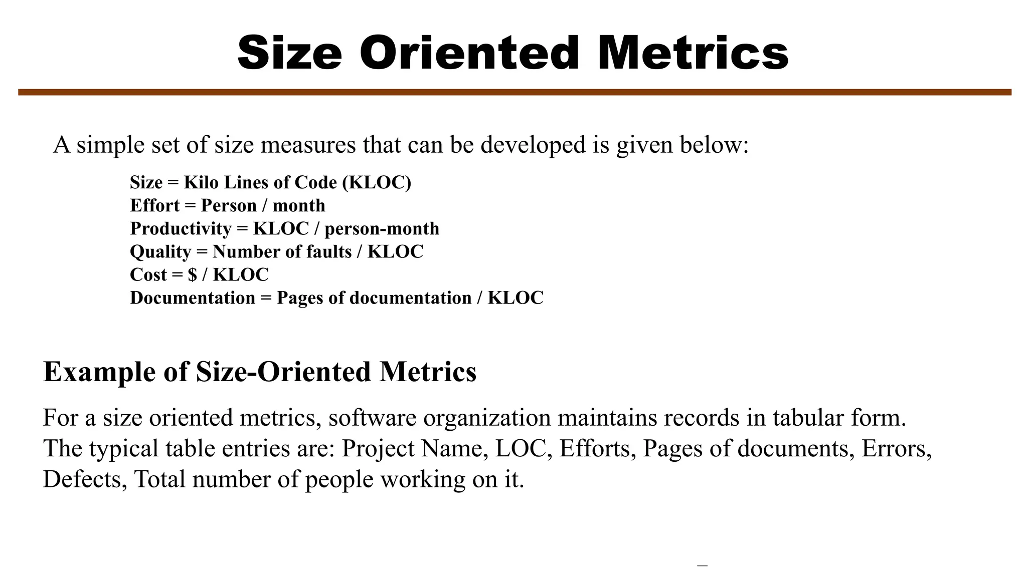 Size Oriented Metrics
A simple set of size measures that can be developed is given below:
Size = Kilo Lines of Code (KLOC)
Effort = Person / month
Productivity = KLOC / person-month
Quality = Number of faults / KLOC
Cost = $ / KLOC
Documentation = Pages of documentation / KLOC
Example of Size-Oriented Metrics
For a size oriented metrics, software organization maintains records in tabular form.
The typical table entries are: Project Name, LOC, Efforts, Pages of documents, Errors,
Defects, Total number of people working on it.
 