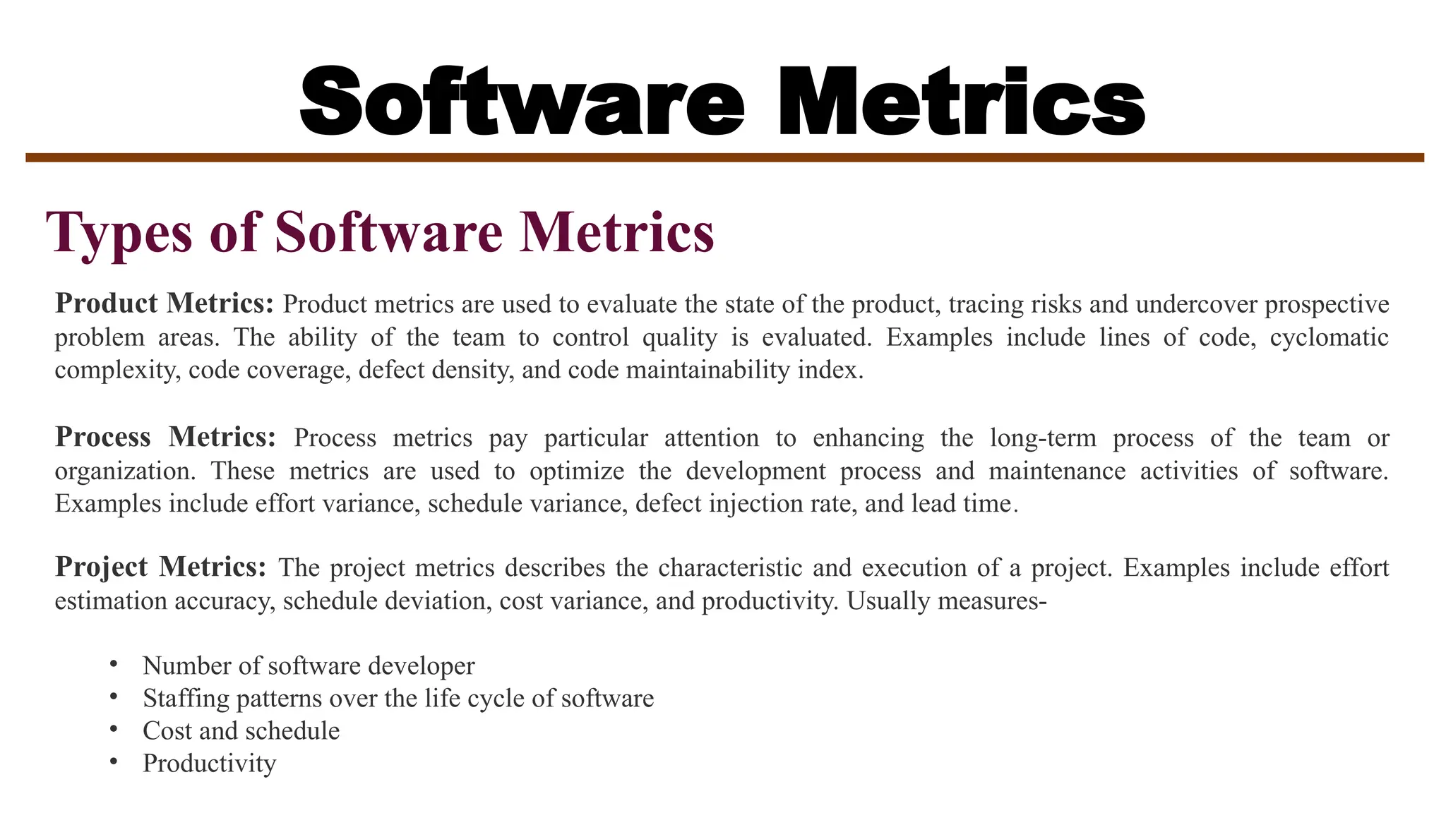 Software Metrics
Types of Software Metrics
Product Metrics: Product metrics are used to evaluate the state of the product, tracing risks and undercover prospective
problem areas. The ability of the team to control quality is evaluated. Examples include lines of code, cyclomatic
complexity, code coverage, defect density, and code maintainability index.
Process Metrics: Process metrics pay particular attention to enhancing the long-term process of the team or
organization. These metrics are used to optimize the development process and maintenance activities of software.
Examples include effort variance, schedule variance, defect injection rate, and lead time.
Project Metrics: The project metrics describes the characteristic and execution of a project. Examples include effort
estimation accuracy, schedule deviation, cost variance, and productivity. Usually measures-
• Number of software developer
• Staffing patterns over the life cycle of software
• Cost and schedule
• Productivity
 
